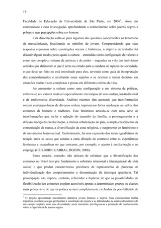14
Faculdade de Educação da Universidade de São Paulo, em 20061
, visou dar
continuidade a essa investigação, aprofundando o conhecimento sobre jovens negros e
pobres e suas percepções sobre ser homem.
Esta dissertação volta-se para algumas das questões concernentes ao fenômeno
da masculinidade, focalizando as opiniões de jovens. Compreendendo que suas
respostas repousam sobre construções sociais e históricas, o objetivo do trabalho foi
discutir alguns modos pelos quais a cultura – entendida como configuração de valores e
como um complexo sistema de práticas e de poder – engendra na vida dos indivíduos
sentidos que delimitam o que é certo ou errado para a conduta de rapazes na sociedade,
o que deve ser feito ou está interditado para eles, servindo como guia de interpretação
dos comportamentos e auxiliando esses sujeitos a se orientar e tomar decisões em
situações muitas vezes complexas e postas em diferentes esferas da vida.
Ao apresentar a cultura como uma configuração e um sistema de práticas,
enfatiza-se seu caráter mutável especialmente em tempos de uma ordem pós-tradicional
e de emblemática diversidade. Análises recentes têm apontado que transformações
sociais contemporâneas de diversas ordens imprimiram fortes mudanças na esfera dos
costumes de homens e mulheres. Esse fenômeno articula-se com uma série de
transformações que inclui a redução do tamanho da família, o prolongamento e a
difusão maciça da escolarização, a intensa urbanização do país, o amplo crescimento da
comunicação de massa, a diversificação da cena religiosa, o surgimento do feminismo e
do movimento homossexual. Paralelamente, há uma expansão dos ideais igualitários de
relação entre os sexos que conduz a certa diluição do contraste entre as experiências
femininas e masculinas no que concerne, por exemplo, o acesso à escolarização e ao
emprego (HEILBORN; CABRAL; BOZON, 2006).
Esses estudos, contudo, não deixam de enfatizar que a diversificação dos
costumes no Brasil tem por fundamento o substrato relacional e hierarquizado da vida
social, o que produz características peculiares de espraiamento do processo de
individualização dos comportamentos e disseminação da ideologia igualitária. Tal
preocupação não implica, contudo, referendar a hipótese de que as possibilidades de
flexibilização dos costumes estejam acessíveis apenas a determinados grupos ou classes
mais prósperas e de que os pobres seriam completamente excluídos da possibilidade de
1
O projeto apresentado inicialmente abarcava jovens brancos e negros. Mas considerando minha
trajetória, os interesses que permearam a construção do projeto e as dificuldades de análise decorrentes de
um campo empírico com essa diversidade, neste momento, privilegiou-se a produção de conhecimento
sobre a experiência de jovens negros.
 