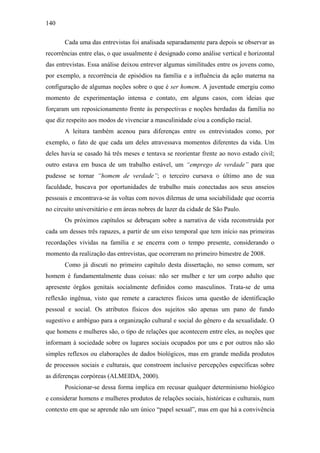 140
Cada uma das entrevistas foi analisada separadamente para depois se observar as
recorrências entre elas, o que usualmente é designado como análise vertical e horizontal
das entrevistas. Essa análise deixou entrever algumas similitudes entre os jovens como,
por exemplo, a recorrência de episódios na família e a influência da ação materna na
configuração de algumas noções sobre o que é ser homem. A juventude emergiu como
momento de experimentação intensa e contato, em alguns casos, com ideias que
forçaram um reposicionamento frente às perspectivas e noções herdadas da família no
que diz respeito aos modos de vivenciar a masculinidade e/ou a condição racial.
A leitura também acenou para diferenças entre os entrevistados como, por
exemplo, o fato de que cada um deles atravessava momentos diferentes da vida. Um
deles havia se casado há três meses e tentava se reorientar frente ao novo estado civil;
outro estava em busca de um trabalho estável, um “emprego de verdade” para que
pudesse se tornar “homem de verdade”; o terceiro cursava o último ano de sua
faculdade, buscava por oportunidades de trabalho mais conectadas aos seus anseios
pessoais e encontrava-se às voltas com novos dilemas de uma sociabilidade que ocorria
no circuito universitário e em áreas nobres de lazer da cidade de São Paulo.
Os próximos capítulos se debruçam sobre a narrativa de vida reconstruída por
cada um desses três rapazes, a partir de um eixo temporal que tem início nas primeiras
recordações vividas na família e se encerra com o tempo presente, considerando o
momento da realização das entrevistas, que ocorreram no primeiro bimestre de 2008.
Como já discuti no primeiro capítulo desta dissertação, no senso comum, ser
homem é fundamentalmente duas coisas: não ser mulher e ter um corpo adulto que
apresente órgãos genitais socialmente definidos como masculinos. Trata-se de uma
reflexão ingênua, visto que remete a caracteres físicos uma questão de identificação
pessoal e social. Os atributos físicos dos sujeitos são apenas um pano de fundo
sugestivo e ambíguo para a organização cultural e social do gênero e da sexualidade. O
que homens e mulheres são, o tipo de relações que acontecem entre eles, as noções que
informam à sociedade sobre os lugares sociais ocupados por uns e por outros não são
simples reflexos ou elaborações de dados biológicos, mas em grande medida produtos
de processos sociais e culturais, que constroem inclusive percepções específicas sobre
as diferenças corpóreas (ALMEIDA, 2000).
Posicionar-se dessa forma implica em recusar qualquer determinismo biológico
e considerar homens e mulheres produtos de relações sociais, históricas e culturais, num
contexto em que se aprende não um único “papel sexual”, mas em que há a convivência
 
