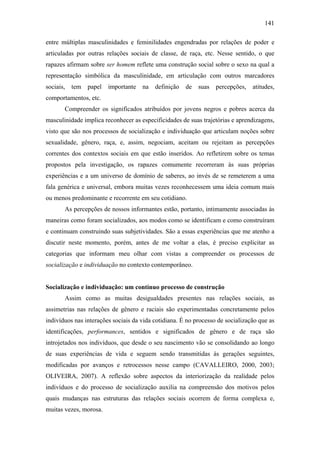 141
entre múltiplas masculinidades e feminilidades engendradas por relações de poder e
articuladas por outras relações sociais de classe, de raça, etc. Nesse sentido, o que
rapazes afirmam sobre ser homem reflete uma construção social sobre o sexo na qual a
representação simbólica da masculinidade, em articulação com outros marcadores
sociais, tem papel importante na definição de suas percepções, atitudes,
comportamentos, etc.
Compreender os significados atribuídos por jovens negros e pobres acerca da
masculinidade implica reconhecer as especificidades de suas trajetórias e aprendizagens,
visto que são nos processos de socialização e individuação que articulam noções sobre
sexualidade, gênero, raça, e, assim, negociam, aceitam ou rejeitam as percepções
correntes dos contextos sociais em que estão inseridos. Ao refletirem sobre os temas
propostos pela investigação, os rapazes comumente recorreram às suas próprias
experiências e a um universo de domínio de saberes, ao invés de se remeterem a uma
fala genérica e universal, embora muitas vezes reconhecessem uma ideia comum mais
ou menos predominante e recorrente em seu cotidiano.
As percepções de nossos informantes estão, portanto, intimamente associadas às
maneiras como foram socializados, aos modos como se identificam e como construíram
e continuam construindo suas subjetividades. São a essas experiências que me atenho a
discutir neste momento, porém, antes de me voltar a elas, é preciso explicitar as
categorias que informam meu olhar com vistas a compreender os processos de
socialização e individuação no contexto contemporâneo.
Socialização e individuação: um contínuo processo de construção
Assim como as muitas desigualdades presentes nas relações sociais, as
assimetrias nas relações de gênero e raciais são experimentadas concretamente pelos
indivíduos nas interações sociais da vida cotidiana. É no processo de socialização que as
identificações, performances, sentidos e significados de gênero e de raça são
introjetados nos indivíduos, que desde o seu nascimento vão se consolidando ao longo
de suas experiências de vida e seguem sendo transmitidas às gerações seguintes,
modificadas por avanços e retrocessos nesse campo (CAVALLEIRO, 2000, 2003;
OLIVEIRA, 2007). A reflexão sobre aspectos da interiorização da realidade pelos
indivíduos e do processo de socialização auxilia na compreensão dos motivos pelos
quais mudanças nas estruturas das relações sociais ocorrem de forma complexa e,
muitas vezes, morosa.
 