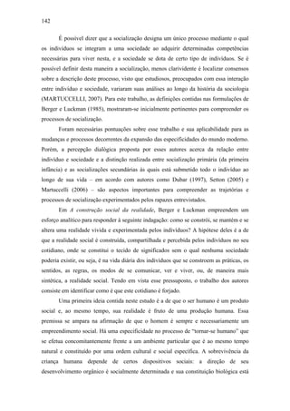 142
É possível dizer que a socialização designa um único processo mediante o qual
os indivíduos se integram a uma sociedade ao adquirir determinadas competências
necessárias para viver nesta, e a sociedade se dota de certo tipo de indivíduos. Se é
possível definir desta maneira a socialização, menos clarividente é localizar consensos
sobre a descrição deste processo, visto que estudiosos, preocupados com essa interação
entre indivíduo e sociedade, variaram suas análises ao longo da história da sociologia
(MARTUCCELLI, 2007). Para este trabalho, as definições contidas nas formulações de
Berger e Luckman (1985), mostraram-se inicialmente pertinentes para compreender os
processos de socialização.
Foram necessárias pontuações sobre esse trabalho e sua aplicabilidade para as
mudanças e processos decorrentes da expansão das especificidades do mundo moderno.
Porém, a percepção dialógica proposta por esses autores acerca da relação entre
indivíduo e sociedade e a distinção realizada entre socialização primária (da primeira
infância) e as socializações secundárias às quais está submetido todo o indivíduo ao
longo de sua vida – em acordo com autores como Dubar (1997), Setton (2005) e
Martuccelli (2006) – são aspectos importantes para compreender as trajetórias e
processos de socialização experimentados pelos rapazes entrevistados.
Em A construção social da realidade, Berger e Luckman empreendem um
esforço analítico para responder à seguinte indagação: como se constrói, se mantém e se
altera uma realidade vivida e experimentada pelos indivíduos? A hipótese deles é a de
que a realidade social é construída, compartilhada e percebida pelos indivíduos no seu
cotidiano, onde se constitui o tecido de significados sem o qual nenhuma sociedade
poderia existir, ou seja, é na vida diária dos indivíduos que se constroem as práticas, os
sentidos, as regras, os modos de se comunicar, ver e viver, ou, de maneira mais
sintética, a realidade social. Tendo em vista esse pressuposto, o trabalho dos autores
consiste em identificar como é que este cotidiano é forjado.
Uma primeira ideia contida neste estudo é a de que o ser humano é um produto
social e, ao mesmo tempo, sua realidade é fruto de uma produção humana. Essa
premissa se ampara na afirmação de que o homem é sempre e necessariamente um
empreendimento social. Há uma especificidade no processo de “tornar-se humano” que
se efetua concomitantemente frente a um ambiente particular que é ao mesmo tempo
natural e constituído por uma ordem cultural e social específica. A sobrevivência da
criança humana depende de certos dispositivos sociais: a direção de seu
desenvolvimento orgânico é socialmente determinada e sua constituição biológica está
 