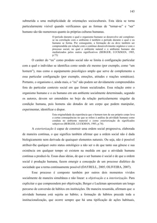 143
submetida a uma multiplicidade de orientações socioculturais. Esta ideia se torna
particularmente visível quando verificamos que as formas de “tornar-se” e “ser”
humano são tão numerosos quanto às próprias culturas humanas.
O período durante o qual o organismo humano se desenvolve até completar-
se na correlação com o ambiente é também o período durante o qual o eu
humano se forma. Por conseguinte, a formação do eu deve também ser
compreendida em relação com o contínuo desenvolvimento orgânico e com o
processo social, no qual o ambiente natural e o ambiente humano são
mediatizados pelos outros significativos (BERGER; LUCKMAN, 1985,
p.73)
O caráter do “eu” como produto social não se limita à configuração particular
com a qual o indivíduo se identifica como sendo ele mesmo (por exemplo, como “um
homem”), mas como o equipamento psicológico amplo que serve de complemento a
essa particular configuração (por exemplo, emoções, atitudes e reações somáticas).
Portanto, o organismo e, ainda mais, o “eu” não podem ser devidamente compreendidos
fora do particular contexto social em que foram socializados. Essa relação entre o
organismo humano e o eu humano em um ambiente socialmente determinado, segundo
os autores, devem ser entendidos no bojo da relação particularmente singular da
condição humana, pois homens são dotados de um corpo que podem manipular,
experimentar, identificar e dispor.
Esta originalidade da experiência que o homem tem de seu próprio corpo leva
a certas consequências no que se refere à análise da atividade humana como
conduta no ambiente material e como exteriorização de significados
subjetivos (BERGER; LUCKMAN, 1985, p.74).
A exteriorização é capaz de construir uma ordem social progressiva, elaborada
de maneira contínua, o que significa também afirmar que a ordem social não é dada
biologicamente nem derivada de quaisquer elementos naturais. Ou seja, não é possível
atribuir-lhe qualquer outro status ontológico a não ser o de que tanto sua gênese e sua
existência em qualquer tempo só existem na medida em que a atividade humana
continua a produzi-la. Essas duas ideias, de que o ser humano é social e de que a ordem
social é produção humana, fazem emergir a concepção de um processo dialético da
sociedade que a torna continuamente possível (DAYRELL, 2005; OLIVEIRA, 2007).
Esse processo é composto também por outros dois momentos vividos
socialmente de maneira simultânea e não linear: a objetivação e a interiorização. Para
explicitar o que compreendem por objetivação, Berger e Luckman apresentam um longo
percurso de conversão de hábitos em instituições. De maneira resumida, afirmam que: a
atividade humana está sujeita ao hábito; a formação de hábitos precede toda a
institucionalização, que ocorre sempre que há uma tipificação de ações habituais,
 