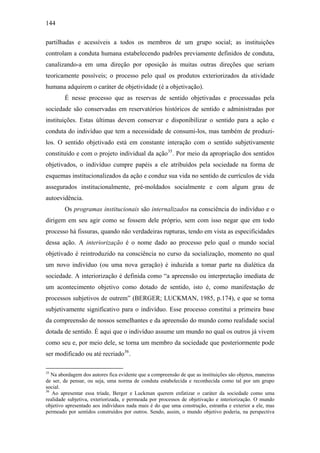 144
partilhadas e acessíveis a todos os membros de um grupo social; as instituições
controlam a conduta humana estabelecendo padrões previamente definidos de conduta,
canalizando-a em uma direção por oposição às muitas outras direções que seriam
teoricamente possíveis; o processo pelo qual os produtos exteriorizados da atividade
humana adquirem o caráter de objetividade (é a objetivação).
É nesse processo que as reservas de sentido objetivadas e processadas pela
sociedade são conservadas em reservatórios históricos de sentido e administradas por
instituições. Estas últimas devem conservar e disponibilizar o sentido para a ação e
conduta do indivíduo que tem a necessidade de consumi-los, mas também de produzi-
los. O sentido objetivado está em constante interação com o sentido subjetivamente
constituído e com o projeto individual da ação35
. Por meio da apropriação dos sentidos
objetivados, o indivíduo cumpre papéis a ele atribuídos pela sociedade na forma de
esquemas institucionalizados da ação e conduz sua vida no sentido de currículos de vida
assegurados institucionalmente, pré-moldados socialmente e com algum grau de
autoevidência.
Os programas institucionais são internalizados na consciência do indivíduo e o
dirigem em seu agir como se fossem dele próprio, sem com isso negar que em todo
processo há fissuras, quando não verdadeiras rupturas, tendo em vista as especificidades
dessa ação. A interiorização é o nome dado ao processo pelo qual o mundo social
objetivado é reintroduzido na consciência no curso da socialização, momento no qual
um novo indivíduo (ou uma nova geração) é induzida a tomar parte na dialética da
sociedade. A interiorização é definida como “a apreensão ou interpretação imediata de
um acontecimento objetivo como dotado de sentido, isto é, como manifestação de
processos subjetivos de outrem” (BERGER; LUCKMAN, 1985, p.174), e que se torna
subjetivamente significativo para o indivíduo. Esse processo constitui a primeira base
da compreensão de nossos semelhantes e da apreensão do mundo como realidade social
dotada de sentido. É aqui que o indivíduo assume um mundo no qual os outros já vivem
como seu e, por meio dele, se torna um membro da sociedade que posteriormente pode
ser modificado ou até recriado36
.
35
Na abordagem dos autores fica evidente que a compreensão de que as instituições são objetos, maneiras
de ser, de pensar, ou seja, uma norma de conduta estabelecida e reconhecida como tal por um grupo
social.
36
Ao apresentar essa tríade, Berger e Luckman querem enfatizar o caráter da sociedade como uma
realidade subjetiva, exteriorizada, e permeada por processos de objetivação e interiorização. O mundo
objetivo apresentado aos indivíduos nada mais é do que uma construção, estranha e exterior a ele, mas
permeado por sentidos construídos por outros. Sendo, assim, o mundo objetivo poderia, na perspectiva
 