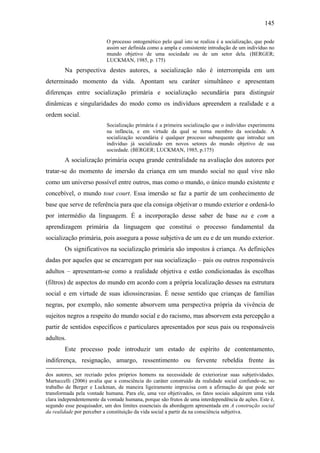 145
O processo ontogenético pelo qual isto se realiza é a socialização, que pode
assim ser definida como a ampla e consistente introdução de um indivíduo no
mundo objetivo de uma sociedade ou de um setor dela. (BERGER;
LUCKMAN, 1985, p. 175)
Na perspectiva destes autores, a socialização não é interrompida em um
determinado momento da vida. Apontam seu caráter simultâneo e apresentam
diferenças entre socialização primária e socialização secundária para distinguir
dinâmicas e singularidades do modo como os indivíduos apreendem a realidade e a
ordem social.
Socialização primária é a primeira socialização que o indivíduo experimenta
na infância, e em virtude da qual se torna membro da sociedade. A
socialização secundária é qualquer processo subsequente que introduz um
indivíduo já socializado em novos setores do mundo objetivo de sua
sociedade. (BERGER; LUCKMAN, 1985, p.175)
A socialização primária ocupa grande centralidade na avaliação dos autores por
tratar-se do momento de imersão da criança em um mundo social no qual vive não
como um universo possível entre outros, mas como o mundo, o único mundo existente e
concebível, o mundo tout court. Essa imersão se faz a partir de um conhecimento de
base que serve de referência para que ela consiga objetivar o mundo exterior e ordená-lo
por intermédio da linguagem. É a incorporação desse saber de base na e com a
aprendizagem primária da linguagem que constitui o processo fundamental da
socialização primária, pois assegura a posse subjetiva de um eu e de um mundo exterior.
Os significativos na socialização primária são impostos à criança. As definições
dadas por aqueles que se encarregam por sua socialização – pais ou outros responsáveis
adultos – apresentam-se como a realidade objetiva e estão condicionadas às escolhas
(filtros) de aspectos do mundo em acordo com a própria localização desses na estrutura
social e em virtude de suas idiossincrasias. É nesse sentido que crianças de famílias
negras, por exemplo, não somente absorvem uma perspectiva própria da vivência de
sujeitos negros a respeito do mundo social e do racismo, mas absorvem esta percepção a
partir de sentidos específicos e particulares apresentados por seus pais ou responsáveis
adultos.
Este processo pode introduzir um estado de espírito de contentamento,
indiferença, resignação, amargo, ressentimento ou fervente rebeldia frente às
dos autores, ser recriado pelos próprios homens na necessidade de exteriorizar suas subjetividades.
Martuccelli (2006) avalia que a consciência do caráter construído da realidade social confunde-se, no
trabalho de Berger e Luckman, de maneira ligeiramente imprecisa com a afirmação de que pode ser
transformada pela vontade humana. Para ele, uma vez objetivados, os fatos sociais adquirem uma vida
clara independentemente da vontade humana, porque são frutos de uma interdependência de ações. Este é,
segundo esse pesquisador, um dos limites essenciais da abordagem apresentada em A construção social
da realidade por perceber a constituição da vida social a partir da na consciência subjetiva.
 