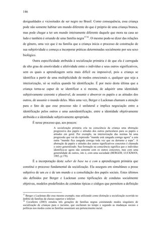 146
desigualdades e vicissitudes de ser negro no Brasil. Como consequência, essa criança
pode não somente habitar um mundo diferente do que é próprio de uma criança branca,
mas pode chegar a ter um mundo inteiramente diferente daquele que mora na casa ao
lado e também é oriundo de uma família negra3738
. O mesmo pode-se dizer das relações
de gênero, uma vez que é na família que a criança inicia o processo de construção de
sua subjetividade e começa a incorporar práticas determinadas socialmente por seu sexo
biológico.
Outra especificidade atribuída à socialização primária é de que ela é carregada
de alto grau de emotividade e afetividade entre o indivíduo e seus outros significativos,
sem os quais a aprendizagem seria mais difícil ou impossível, pois a criança se
identifica a partir de uma multiplicidade de modos emocionais e, qualquer que seja a
interiorização, só se realiza quando há identificação. É por meio desta última que a
criança torna-se capaz de se identificar a si mesma, de adquirir uma identidade
subjetivamente coerente e plausível, de assumir e absorver os papéis e as atitudes dos
outros, de assumir o mundo deles. Mais uma vez, Berger e Luckman chamam a atenção
para o fato de que esse processo não é unilateral e implica negociação entre a
identificação pelos outros e uma autoidentificação, entre a identidade objetivamente
atribuída e a identidade subjetivamente apropriada.
É nesse processo que, aos poucos:
A socialização primária cria na consciência da criança uma abstração
progressiva dos papéis e atitudes dos outros particulares para os papéis e
atitudes em geral. Por exemplo, na interiorização das normas há uma
progressão que vai da expressão “mamãe está zangada comigo agora” a esta
outra “mamãe fica zangada comigo toda vez que eu derramo a sopa”. A
abstração de papéis e atitudes dos outros significativos concretos é chamada
o outro generalizado. Sua formação na consciência significa que o indivíduo
identifica-se agora não somente com os outros concretos, mas com uma
generalidade de outros, isto é, com uma sociedade (BERGER; LUCKMAN,
1985, p.178).
É a incorporação deste saber de base na e com a aprendizagem primária que
constitui o processo fundamental da socialização. Ela assegura em simultâneo a posse
subjetiva de um eu e de um mundo e a consolidação dos papéis sociais. Estes últimos
são definidos por Berger e Luckman como tipificações de condutas socialmente
objetivas, modelos predefinidos de condutas típicas e códigos que permitem a definição
37
Berger e Luckman dão esse mesmo exemplo, mas utilizando como distinção a socialização ocorrida no
âmbito de famílias de classes superior e inferior.
38
Cavalleiro (2003) estudou três gerações de famílias negras constatando modos singulares de
socialização de crianças para o racismo, que oscilaram no tempo e segundo as mudanças sociais e
políticas nos modos como as famílias assumiam seu pertencimento racial.
 