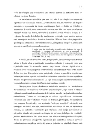 147
social das situações que no quadro de uma situação comum são pertinentes tanto aos
olhos de ego como do outro.
A socialização secundária, por sua vez, não é um simples mecanismo de
reprodução da socialização primária. A vida cotidiana traz, na perspectiva de Berger e
Luckman, a necessidade de novas aprendizagens frente à divisão do trabalho, a
necessidade de aquisição de outros conhecimentos para lidar com novas questões que
emergem de sua vida prática, emocional e existencial. Nesse processo, a escola e as
vivências do mundo do trabalho são àquelas mais exploradas pelos autores, sem que
com isso neguem a existência de outras dimensões. Diferente da socialização primária,
que não pode ser realizada sem uma identificação, carregada de emoção, da criança com
seus outros significativos, segundo os autores:
A maior parte da socialização secundária pode dispensar este tipo de
identificação e prosseguir eficientemente só com a quantidade de
identificação mútua incluída em qualquer comunicação entre seres humanos.
Dito às claras, a criança deve amar a mãe, mas não o professor (BERGER;
LUCKMAN, 1985, p. 188)
Contudo, em um texto mais tardio, Berger (2006), em colaboração com Kellner,
retoma o debate sobre a socialização secundária, avaliando o casamento como uma
experiência capaz de rearticular normas, experimentar relações significativas e
processar novas validações para a compreensão da realidade social. Nesse texto, o autor
declina com essa diferenciação entre socialização primária e secundária, considerando
também pertinentes aspectos emocionais e afetivos que estão envolvidos na negociação
do casal nos processos comunicativos. Ou seja, a socialização secundária também está
engendrada por processos de identificação e carregada de emoção.
Na acepção de Berger e Luckman a socialização secundária é a “interiorização
de ‘submundos’ institucionais ou baseados em instituições”, cujo caráter e extensão
estão determinados pela complexidade da divisão do trabalho e a distribuição social do
conhecimento. Trata-se da incorporação de saberes especializados, mecanismos
conceituais que têm vocabulário, receitas (ou fórmulas, proposições, procedimentos).
Um programa formalizado e um verdadeiro “universo simbólico” veiculando uma
concepção do mundo, mas que, contrariamente aos saberes de base da socialização
primária, são definidos e construídos por referência a um campo especializado de
atividades, situados diversamente no interior do universo simbólico, são realidades
parciais. Outra distinção feita pelos autores com relação a essa segunda socialização é
de que ela precisa de um aparelho legitimador, pois depende do status do corpo de
conhecimento em questão no interior do universo simbólico em totalidade. Quanto mais
 
