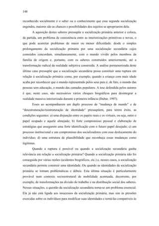 148
reconhecido socialmente é o saber ou o conhecimento que essa segunda socialização
engendra, maiores são as chances e possibilidades dos sujeitos se apropriarem dela.
A aquisição destes saberes pressupõe a socialização primária anterior e coloca,
de partida, um problema de consistência entre as interiorizações primitivas e novas, o
que pode acarretar problemas de maior ou menor dificuldade: desde o simples
prolongamento da socialização primária por uma socialização secundária cujos
conteúdos concordam, simultaneamente, com o mundo vivido pelos membros da
família de origem e, portanto, com os saberes construídos anteriormente, até a
transformação radical da realidade subjetiva construída. A análise pormenorizada deste
último caso pressupõe que a socialização secundária possa constituir uma ruptura em
relação à socialização primária como, por exemplo, quando a criança com mais idade
acaba por reconhecer que o mundo representado pelos seus pais é, de fato, o mundo das
pessoas sem educação, o mundo das camadas populares. A tese defendida pelos autores
é que, neste caso, são necessários vários choques biográficos para desintegrar a
realidade massiva interiorizada durante a primeira infância (Dubar, 1997).
Esses ao acompanharem um duplo processo de “mudança de mundo” e de
“desestruturação/reestruturação de identidade” pressupõem, para terem êxito, as
condições seguintes: a) uma disjunção entre os papéis reais e os virtuais, ou seja, entre o
papel ocupado e aquele almejado; b) forte compromisso pessoal e elaboração de
estratégias que assegurem uma forte identificação com o futuro papel desejado; c) um
processo institucional e um compromisso dos socializadores com esse deslocamento do
indivíduo; d) uma estrutura de plausibilidade que reconheça essas mudanças como
legítimas.
Quando a ruptura é possível ou quando a socialização secundária ganha
relevância em relação a socialização primária? Quando a socialização primária não foi
conseguida por várias razões (acidentes biográficos, etc.) e, nesses casos, a socialização
secundária permite construir uma identidade. Ou quando as identidades da socialização
primária se tornam problemáticas e débeis. Esta última situação é particularmente
provável num contexto socioestrutural de mobilidade acentuada, decorrente, por
exemplo, de transformações na divisão do trabalho e na distribuição social dos saberes.
Nessas situações, a questão da socialização secundária torna-se um problema essencial.
Ela já não está ligada aos insucessos da socialização primária, mas sim às pressões
exercidas sobre os indivíduos para modificar suas identidades e torná-las compatíveis às
 