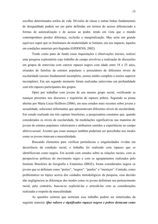 15
escolher determinados estilos de vida. Divisões de classe e outras linhas fundamentais
de desigualdade podem ser em parte definidas em termos do acesso diferenciado a
formas de autorealização e de acesso ao poder, tendo em vista que o mundo
contemporâneo produz diferença, exclusão e marginalização. Mas seria um grande
equívoco supor que os fenômenos da modernidade se limitam, em seu impacto, àqueles
em condições materiais privilegiadas (GIDDENS, 2002).
Tendo como pano de fundo essas inquietações e observações iniciais, realizei
uma pesquisa exploratória cujo trabalho de campo envolveu a realização de discussões
em grupos de entrevista com catorze rapazes negros com idade entre 18 e 25 anos,
oriundos de famílias de estratos populares e possuidores de diferentes níveis de
escolaridade (ensino fundamental incompleto, ensino médio completo e ensino superior
incompleto). Em um segundo momento foram realizadas entrevistas em profundidade
com três rapazes participantes dos grupos.
Optei por trabalhar com jovens de um mesmo grupo social, verificando as
nuanças presentes nos discursos e trajetórias de rapazes pobres. Seguindo as pistas
abertas por Maria Luiza Heilborn (2006), em seus estudos mais recentes sobre jovens e
sexualidade, selecionei informantes que apresentavam diferentes níveis de escolaridade.
Em estudo realizado em três capitais brasileiras, a pesquisadora constatou que, quando
considerados os níveis de escolaridade, há modulações significativas nas maneiras de
jovens de estratos populares valorizarem e atribuírem sentidos a experiências no campo
afetivo-sexual. Aventei que essas nuanças também poderiam ser percebidas nos modos
como os jovens tratavam a masculinidade.
Buscando elementos para verificar pertinências e singularidades vividas em
decorrência da condição racial, o trabalho foi realizado com rapazes que se
identificavam como negros. Em acordo com estudos sobre as relações raciais, com as
perspectivas políticas do movimento negro e com os agrupamentos realizados pelo
Instituto Brasileiro de Geografia e Estatística (IBGE), foram considerados negros os
jovens que se definiam como “pretos”, “negros”, “pardos” e “mestiços”. Contudo, como
problematizo no tópico acerca dos cuidados metodológicos da pesquisa, essa decisão
não negligenciou as diferenças dos modos como os jovens definiram seu pertencimento
racial, pelo contrário, buscou-se explicitá-las e articulá-las com as considerações
realizadas a respeito da masculinidade.
As questões centrais que norteiam esse trabalho podem ser sintetizadas da
seguinte maneira: Que valores e significados rapazes negros e pobres destacam como
 