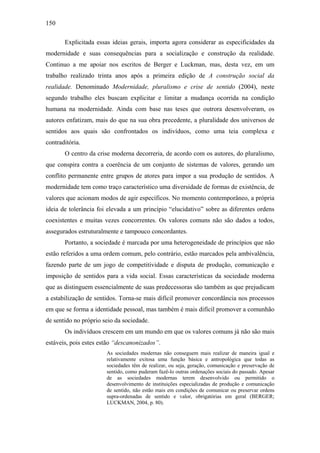 150
Explicitada essas ideias gerais, importa agora considerar as especificidades da
modernidade e suas consequências para a socialização e construção da realidade.
Continuo a me apoiar nos escritos de Berger e Luckman, mas, desta vez, em um
trabalho realizado trinta anos após a primeira edição de A construção social da
realidade. Denominado Modernidade, pluralismo e crise de sentido (2004), neste
segundo trabalho eles buscam explicitar e limitar a mudança ocorrida na condição
humana na modernidade. Ainda com base nas teses que outrora desenvolveram, os
autores enfatizam, mais do que na sua obra precedente, a pluralidade dos universos de
sentidos aos quais são confrontados os indivíduos, como uma teia complexa e
contraditória.
O centro da crise moderna decorreria, de acordo com os autores, do pluralismo,
que conspira contra a coerência de um conjunto de sistemas de valores, gerando um
conflito permanente entre grupos de atores para impor a sua produção de sentidos. A
modernidade tem como traço característico uma diversidade de formas de existência, de
valores que acionam modos de agir específicos. No momento contemporâneo, a própria
ideia de tolerância foi elevada a um princípio “elucidativo” sobre as diferentes ordens
coexistentes e muitas vezes concorrentes. Os valores comuns não são dados a todos,
assegurados estruturalmente e tampouco concordantes.
Portanto, a sociedade é marcada por uma heterogeneidade de princípios que não
estão referidos a uma ordem comum, pelo contrário, estão marcados pela ambivalência,
fazendo parte de um jogo de competitividade e disputa de produção, comunicação e
imposição de sentidos para a vida social. Essas características da sociedade moderna
que as distinguem essencialmente de suas predecessoras são também as que prejudicam
a estabilização de sentidos. Torna-se mais difícil promover concordância nos processos
em que se forma a identidade pessoal, mas também é mais difícil promover a comunhão
de sentido no próprio seio da sociedade.
Os indivíduos crescem em um mundo em que os valores comuns já não são mais
estáveis, pois estes estão “descanonizados”.
As sociedades modernas não conseguem mais realizar de maneira igual e
relativamente exitosa uma função básica e antropológica que todas as
sociedades têm de realizar, ou seja, geração, comunicação e preservação de
sentido, como puderam fazê-lo outras ordenações sociais do passado. Apesar
de as sociedades modernas terem desenvolvido ou permitido o
desenvolvimento de instituições especializadas de produção e comunicação
de sentido, não estão mais em condições de comunicar ou preservar ordens
supra-ordenadas de sentido e valor, obrigatórias em geral (BERGER;
LUCKMAN, 2004, p. 80).
 