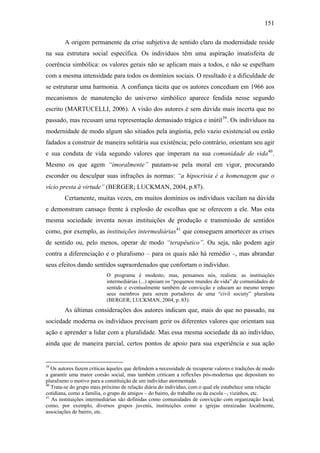 151
A origem permanente da crise subjetiva de sentido claro da modernidade reside
na sua estrutura social específica. Os indivíduos têm uma aspiração insatisfeita de
coerência simbólica: os valores gerais não se aplicam mais a todos, e não se espelham
com a mesma intensidade para todos os domínios sociais. O resultado é a dificuldade de
se estruturar uma harmonia. A confiança tácita que os autores concediam em 1966 aos
mecanismos de manutenção do universo simbólico aparece fendida nesse segundo
escrito (MARTUCELLI, 2006). A visão dos autores é sem dúvida mais incerta que no
passado, mas recusam uma representação demasiado trágica e inútil39
. Os indivíduos na
modernidade de modo algum são sitiados pela angústia, pelo vazio existencial ou estão
fadados a construir de maneira solitária sua existência; pelo contrário, orientam seu agir
e sua conduta de vida segundo valores que imperam na sua comunidade de vida40
.
Mesmo os que agem “imoralmente” pautam-se pela moral em vigor, procurando
esconder ou desculpar suas infrações às normas: “a hipocrisia é a homenagem que o
vício presta à virtude” (BERGER; LUCKMAN, 2004, p.87).
Certamente, muitas vezes, em muitos domínios os indivíduos vacilam na dúvida
e demonstram cansaço frente à explosão de escolhas que se oferecem a ele. Mas esta
mesma sociedade inventa novas instituições de produção e transmissão de sentidos
como, por exemplo, as instituições intermediárias41
que conseguem amortecer as crises
de sentido ou, pelo menos, operar de modo “terapêutico”. Ou seja, não podem agir
contra a diferenciação e o pluralismo – para os quais não há remédio –, mas abrandar
seus efeitos dando sentidos supraordenados que confortam o indivíduo.
O programa é modesto, mas, pensamos nós, realista: as instituições
intermediárias (...) apoiam os “pequenos mundos de vida” de comunidades de
sentido e eventualmente também de convicção e educam ao mesmo tempo
seus membros para serem portadores de uma “civil society” pluralista
(BERGER; LUCKMAN, 2004, p. 83).
As últimas considerações dos autores indicam que, mais do que no passado, na
sociedade moderna os indivíduos precisam gerir os diferentes valores que orientam sua
ação e aprender a lidar com a pluralidade. Mas essa mesma sociedade dá ao indivíduo,
ainda que de maneira parcial, certos pontos de apoio para sua experiência e sua ação
39
Os autores fazem críticas àqueles que defendem a necessidade de recuperar valores e tradições de modo
a garantir uma maior coesão social, mas também criticam a reflexões pós-modernas que depositam no
pluralismo o motivo para a constituição de um indivíduo atormentado.
40
Trata-se do grupo mais próximo de relação diária do indivíduo, com o qual ele estabelece uma relação
cotidiana, como a família, o grupo de amigos – do bairro, do trabalho ou da escola –, vizinhos, etc.
41
As instituições intermediárias são definidas como comunidades de convicção com organização local,
como, por exemplo, diversos grupos juvenis, instituições como a igrejas enraizadas localmente,
associações de bairro, etc.
 