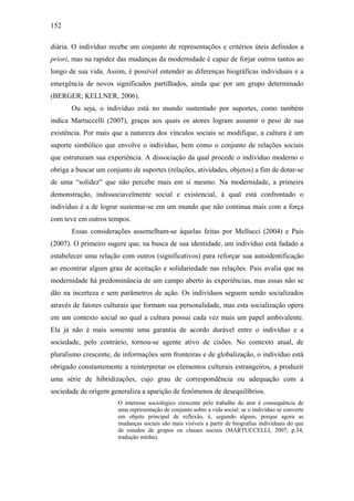 152
diária. O indivíduo recebe um conjunto de representações e critérios úteis definidos a
priori, mas na rapidez das mudanças da modernidade é capaz de forjar outros tantos ao
longo de sua vida. Assim, é possível entender as diferenças biográficas individuais e a
emergência de novos significados partilhados, ainda que por um grupo determinado
(BERGER; KELLNER, 2006).
Ou seja, o indivíduo está no mundo sustentado por suportes, como também
indica Martuccelli (2007), graças aos quais os atores logram assumir o peso de sua
existência. Por mais que a natureza dos vínculos sociais se modifique, a cultura é um
suporte simbólico que envolve o indivíduo, bem como o conjunto de relações sociais
que estruturam sua experiência. A dissociação da qual procede o indivíduo moderno o
obriga a buscar um conjunto de suportes (relações, atividades, objetos) a fim de dotar-se
de uma “solidez” que não percebe mais em si mesmo. Na modernidade, a primeira
demonstração, indissociavelmente social e existencial, à qual está confrontado o
indivíduo é a de lograr sustentar-se em um mundo que não continua mais com a força
com teve em outros tempos.
Essas considerações assemelham-se àquelas feitas por Mellucci (2004) e Pais
(2007). O primeiro sugere que, na busca de sua identidade, um indivíduo está fadado a
estabelecer uma relação com outros (significativos) para reforçar sua autoidentificação
ao encontrar algum grau de aceitação e solidariedade nas relações. Pais avalia que na
modernidade há predominância de um campo aberto às experiências, mas essas não se
dão na incerteza e sem parâmetros de ação. Os indivíduos seguem sendo socializados
através de fatores culturais que formam sua personalidade, mas esta socialização opera
em um contexto social no qual a cultura possui cada vez mais um papel ambivalente.
Ela já não é mais somente uma garantia de acordo durável entre o indivíduo e a
sociedade, pelo contrário, tornou-se agente ativo de cisões. No contexto atual, de
pluralismo crescente, de informações sem fronteiras e de globalização, o indivíduo está
obrigado constantemente a reinterpretar os elementos culturais estrangeiros, a produzir
uma série de hibridizações, cujo grau de correspondência ou adequação com a
sociedade de origem generaliza a aparição de fenômenos de desequilíbrios.
O interesse sociológico crescente pelo trabalho do ator é consequência de
uma representação de conjunto sobre a vida social: se o indivíduo se converte
em objeto principal de reflexão, é, segundo alguns, porque agora as
mudanças sociais são mais visíveis a partir de biografias individuais do que
de estudos de grupos ou classes sociais (MARTUCCELLI, 2007, p.34,
tradução minha).
 