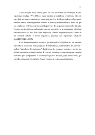 153
A socialização, nesse sentido, pode ser vista em termos da construção de uma
experiência (Dubet, 1994). Dito de outra maneira, a unidade da socialização não está
mais dada aos atores, mas deve ser construída por eles. A diferenciação social crescente
aumenta o fosso entre as posições sociais e as motivações individuais ao ponto em que
sua junção não pode mais ser assegurada pelo viés dos esquemas organizados de ação.
Existem tarefas objetivas delimitadas, mas as motivações e as orientações subjetivas
consensuais não são mais tidas como adquiridas, cabendo ao próprio sujeito, a partir de
um material cultural e social disponível, construir sua experiência (DUBET;
MARTUCCELLI, 1997).
É em decorrência dessas mudanças que Martucelli (2007) identifica um interesse
crescente da sociologia pelos processos de individuação, uma tentativa de escrever e
analisar “a produção dos indivíduos”, dando conta dos processos históricos e sociais que
o fabricam em função da diversidade. É centrada na análise desses autores que encontro
elementos para compreender as diferentes trajetórias de cada jovem entrevistado, que
inseridos neste contexto múltiplo, forjam vínculos de pertencimento distintos.
 