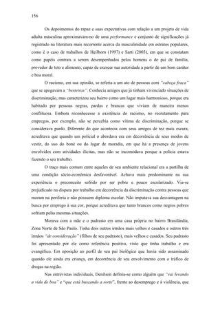 156
Os depoimentos do rapaz e suas expectativas com relação a um projeto de vida
adulta masculina aproximavam-no de uma performance e conjunto de significações já
registrado na literatura mais recorrente acerca da masculinidade em estratos populares,
como é o caso de trabalhos de Heilborn (1997) e Sarti (2003), em que se constatam
como papéis centrais a serem desempenhados pelos homens o de pai de família,
provedor de teto e alimento, capaz de exercer sua autoridade a partir de um bom caráter
e boa moral.
O racismo, em sua opinião, se referia a um ato de pessoas com “cabeça fraca”
que se apegavam a “besteiras”. Conhecia amigos que já tinham vivenciado situações de
discriminação, mas caracterizou seu bairro como um lugar mais harmonioso, porque era
habitado por pessoas negras, pardas e brancas que viviam de maneira menos
conflituosa. Embora reconhecesse a existência do racismo, no recrutamento para
empregos, por exemplo, não se percebia como vítima de discriminação, porque se
considerava pardo. Diferente do que acontecia com seus amigos de tez mais escura,
acreditava que quando um policial o abordava era em decorrência de seus modos de
vestir, do uso do boné ou do lugar de moradia, em que há a presença de jovens
envolvidos com atividades ilícitas, mas não se incomodava porque a polícia estava
fazendo o seu trabalho.
O traço mais comum entre aqueles de seu ambiente relacional era a partilha de
uma condição sócio-econômica desfavorável. Achava mais predominante na sua
experiência o preconceito sofrido por ser pobre e pouco escolarizado. Via-se
prejudicado na disputa por trabalho em decorrência da discriminação contra pessoas que
moram na periferia e não possuem diploma escolar. Não imputava sua desvantagem na
busca por emprego à sua cor, porque acreditava que tanto brancos como negros pobres
sofriam pelas mesmas situações.
Morava com a mãe e o padrasto em uma casa própria no bairro Brasilândia,
Zona Norte de São Paulo. Tinha dois outros irmãos mais velhos e casados e outros três
irmãos “de consideração” (filhos de seu padrasto), mais velhos e casados. Seu padrasto
foi apresentado por ele como referência positiva, visto que tinha trabalho e era
evangélico. Em oposição ao perfil de seu pai biológico que havia sido assassinado
quando ele ainda era criança, em decorrência de seu envolvimento com o tráfico de
drogas na região.
Nas entrevistas individuais, Denílson definiu-se como alguém que “vai levando
a vida de boa” e “que está buscando a sorte”, frente ao desemprego e à violência, que
 