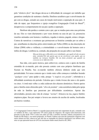 158
pelo “dinheiro fácil” das drogas deveu-se à dificuldade de conseguir um trabalho que
garantisse condições de sustentar a família. Denílson acreditava que o envolvimento do
pai com as drogas, somado aos casos de traição motivaram a separação de seus pais. A
mãe do rapaz, que frequentava a igreja evangélica Congregação Cristã do Brasil43
,
desaprovava o comportamento de seu pai e pediu a separação.
Denílson não perdeu o contato com o pai, que se mudou para uma casa próxima
da sua. Eles se viam diariamente e por vezes dormia na casa do pai. Lá, presenciou
reuniões animadas com homens e mulheres, regadas à música, pagode, armas e drogas.
Contou de narrativas e aventuras que permeavam as histórias contadas por ou sobre o
pai, semelhantes às descritas pelos entrevistados por Telles (2006) ou das descrições de
Zaluar (2004) sobre a violência, a criminalidade e o envolvimento de homens com o
tráfico de drogas. Lembrou-se, contudo, das projeções de seu pai sobre o seu futuro:
Meu pai dizia que o filho dele ia ser trabalhador, que aquilo ali não era para
mim, entendeu?Ele não queria que eu me envolvesse com aquilo, que eu
também me tornasse bandido. Ele me fazia prometer que quando eu
crescesse ia ser diferente dele.
Sua mãe, com quem morava, para sobreviver, contava com o apoio da família
estendida do ex-marido, pois não possuía contato com seus próprios familiares que
ficaram na Paraíba. Seu ex-marido também oferecia dinheiro ainda que sem
periodicidade. Foi nesse contexto que o irmão mais velho começou a trabalhar fazendo
“qualquer coisa” para ajudar a mãe, porque “o negócio era pesado”, referindo-se a
dificuldade econômica do período. Calculou que o irmão tivesse dez anos e ele quatro
ou cinco. A irmã mais velha e a mãe cuidavam dos afazeres domésticos. Outros apoios
para a família eram oferecidos pela “obra da piedade”, uma assistência dada pela igreja
da mãe às famílias que passavam por dificuldades econômicas. Apesar das
adversidades, possuía uma vida de criança “normal”, brincava na rua, jogava futebol,
empinava pipas. Seu pai sempre o levava aos ensaios de escolas de samba, localizadas
em bairros vizinhos.
43
A Congregação Cristã no Brasil é a segunda igreja pentecostal mais importante do país, contando com
2,5 milhões de fiéis, o que representa 14% desse grupo de religiosos. De origem norte-americana, está
presente no país desde 1910 e conta com sedes em todo o território nacional, embora concentrem-se no
Estado de São Paulo e, em menor proporção, no Paraná. Embora seja uma das instituições religiosas com
maior número de fiéis, observa-se que não tem se expandido de maneira significativa nos últimos anos,
uma vez que apresenta taxas de 4,8% de crescimento médio anual (Jacob et all, 2003)
 