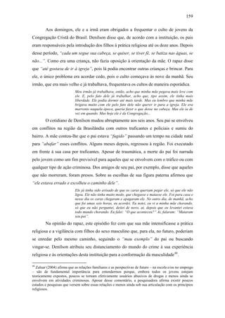 159
Aos domingos, ele e a irmã eram obrigados a frequentar o culto de jovens da
Congregação Cristã do Brasil. Denílson disse que, de acordo com a instituição, os pais
eram responsáveis pela introdução dos filhos à prática religiosa até os doze anos. Depois
desse período, “cada um segue sua cabeça, se quiser, se tiver fé, se batiza nas águas, se
não...”. Como era uma criança, não fazia oposição à orientação da mãe. O rapaz disse
que “até gostava de ir à igreja”, pois lá podia encontrar outras crianças e brincar. Para
ele, o único problema era acordar cedo, pois o culto começava às nove da manhã. Seu
irmão, que era mais velho e já trabalhava, frequentava os cultos de maneira esporádica.
Meu irmão já trabalhava, então, acho que minha mãe pegava mais leve com
ele. E, pelo fato dele já trabalhar, acho que, tipo assim, ele tinha mais
liberdade. Ele podia dormir até mais tarde. Mas eu lembro que minha mãe
brigava muito com ele pelo fato dele não querer ir para a igreja. Ele era
marrento naquela época, queria fazer o que desse na cabeça. Mas ele ia de
vez em quando. Mas hoje ele é da Congregação...
O cotidiano de Denílson mudou abruptamente aos seis anos. Seu pai se envolveu
em conflitos na região da Brasilândia com outros traficantes e policiais e sumiu do
bairro. A mãe contou-lhe que o pai estava “fugido” passando um tempo na cidade natal
para “abafar” esses conflitos. Alguns meses depois, regressou à região. Foi executado
em frente à sua casa por traficantes. Apesar de traumática, a morte do pai foi narrada
pelo jovem como um fim previsível para aqueles que se envolvem com o tráfico ou com
qualquer tipo de ação criminosa. Dos amigos de seu pai, por exemplo, disse que aqueles
que não morreram, foram presos. Sobre as escolhas de sua figura paterna afirmou que
“ele estava errado e escolheu o caminho dele”.
Ele já tinha sido avisado de que os caras queriam pegar ele, só que ele não
ligou. Ele não tinha muito medo, que chegasse e matasse ele. Foi para casa e
nesse dia os caras chegaram e apagaram ele. No outro dia, de manhã, acho
que foi umas seis horas, eu acordei. Eu notei, eu vi a minha mãe chorando,
só que eu não perguntei, deitei de novo, ai, depois que eu levantei estava
todo mundo chorando. Eu falei: “O que aconteceu?” Ai, falaram: “Mataram
seu pai”.
Na opinião do rapaz, este episódio fez com que sua mãe intensificasse a prática
religiosa e a vigilância com filhos do sexo masculino que, para ela, no futuro, poderiam
se enredar pelo mesmo caminho, seguindo o “mau exemplo” do pai ou buscando
vingar-se. Denílson atribuiu seu distanciamento do mundo do crime à sua experiência
religiosa e às orientações desta instituição para a conformação da masculidade44
.
44
Zaluar (2004) afirma que as relações familiares e as perspectivas de futuro – na escola e/ou no emprego
– são de fundamental importância para entendermos porque, embora todos os jovens estejam
teoricamente expostos, poucos se tornam efetivamente usuários abusivos de drogas e menos ainda se
envolvem em atividades criminosas. Apesar desse comentário, a pesquisadora afirma existir poucos
estudos e pesquisas que versem sobre essas relações e menos ainda sob sua articulação com os princípios
religiosos.
 
