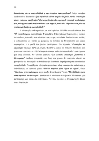 16
importantes para a masculinidade e que orientam suas condutas? Outras questões
desdobram-se da anterior: Que trajetórias servem de pano de fundo para a construção
desses valores e significados? Que experiências são capazes de construir modulações
nas percepções sobre masculinidade? Ser negro e pobre traz singularidades para os
sentidos atribuídos à masculinidade?
A dissertação está organizada em seis capítulos, divididos em dois tópicos. Em
“Os caminhos para a constituição de um objeto de investigação”, apresento os campos
de estudos – juventude, masculinidade e raça – que, articulados fundamentam a análise;
o delineamento do campo de pesquisa; os métodos de levantamento dos dados
empregados; e o perfil dos jovens participantes. No segundo, “Percepções de
diferenças: nuanças para ser jovem e homem”, analiso os primeiros resultados dos
grupos de entrevista: as referências presentes nos meios de comunicação e nos espaços
por onde circulam. No terceiro capítulo, “Ser homem: mudanças, fronteiras e
hierarquias”, também construído com base nos grupos de entrevista, discuto as
percepções das mudanças e as fronteiras que os rapazes empregaram para delimitar sua
masculinidade. Precedidos de referências conceituais sobre processos de socialização e
individuação, os capítulos quatro “Poucos suportes para seguir as regras”, cinco
“Tensões e negociações para novos modos de ser homem” e seis “Flexibilidades para
uma trajetória de circulação” apresentam as narrativas de trajetórias dos rapazes que
participaram das entrevistas individuais. Por fim, exponho as Considerações finais
desta dissertação.
 