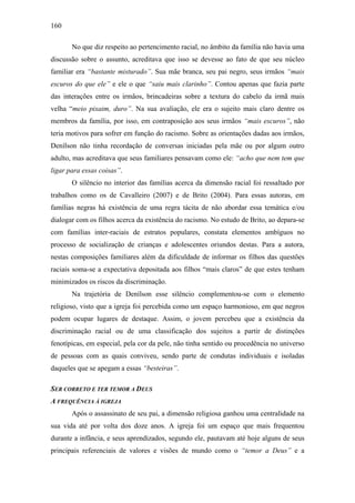 160
No que diz respeito ao pertencimento racial, no âmbito da família não havia uma
discussão sobre o assunto, acreditava que isso se devesse ao fato de que seu núcleo
familiar era “bastante misturado”. Sua mãe branca, seu pai negro, seus irmãos “mais
escuros do que ele” e ele o que “saiu mais clarinho”. Contou apenas que fazia parte
das interações entre os irmãos, brincadeiras sobre a textura do cabelo da irmã mais
velha “meio pixaim, duro”. Na sua avaliação, ele era o sujeito mais claro dentre os
membros da família, por isso, em contraposição aos seus irmãos “mais escuros”, não
teria motivos para sofrer em função do racismo. Sobre as orientações dadas aos irmãos,
Denílson não tinha recordação de conversas iniciadas pela mãe ou por algum outro
adulto, mas acreditava que seus familiares pensavam como ele: “acho que nem tem que
ligar para essas coisas”.
O silêncio no interior das famílias acerca da dimensão racial foi ressaltado por
trabalhos como os de Cavalleiro (2007) e de Brito (2004). Para essas autoras, em
famílias negras há existência de uma regra tácita de não abordar essa temática e/ou
dialogar com os filhos acerca da existência do racismo. No estudo de Brito, ao depara-se
com famílias inter-raciais de estratos populares, constata elementos ambíguos no
processo de socialização de crianças e adolescentes oriundos destas. Para a autora,
nestas composições familiares além da dificuldade de informar os filhos das questões
raciais soma-se a expectativa depositada aos filhos “mais claros” de que estes tenham
minimizados os riscos da discriminação.
Na trajetória de Denílson esse silêncio complementou-se com o elemento
religioso, visto que a igreja foi percebida como um espaço harmonioso, em que negros
podem ocupar lugares de destaque. Assim, o jovem percebeu que a existência da
discriminação racial ou de uma classificação dos sujeitos a partir de distinções
fenotípicas, em especial, pela cor da pele, não tinha sentido ou procedência no universo
de pessoas com as quais conviveu, sendo parte de condutas individuais e isoladas
daqueles que se apegam a essas “besteiras”.
SER CORRETO E TER TEMOR A DEUS
A FREQUÊNCIA À IGREJA
Após o assassinato de seu pai, a dimensão religiosa ganhou uma centralidade na
sua vida até por volta dos doze anos. A igreja foi um espaço que mais frequentou
durante a infância, e seus aprendizados, segundo ele, pautavam até hoje alguns de seus
principais referenciais de valores e visões de mundo como o “temor a Deus” e a
 