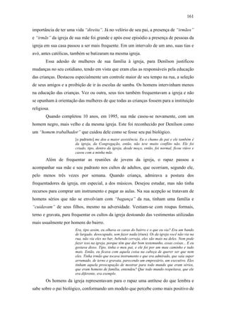 161
importância de ter uma vida “direita”. Já no velório de seu pai, a presença de “irmãos”
e “irmãs” da igreja de sua mãe foi grande e após esse episódio a presença de pessoas da
igreja em sua casa passou a ser mais frequente. Em um intervalo de um ano, suas tias e
avó, antes católicas, também se batizaram na mesma igreja.
Essa adesão de mulheres de sua família à igreja, para Denílson justificou
mudanças no seu cotidiano, tendo em vista que eram elas as responsáveis pela educação
das crianças. Destacou especialmente um controle maior de seu tempo na rua, a seleção
de seus amigos e a proibição de ir às escolas de samba. Os homens intervinham menos
na educação das crianças. Vez ou outra, seus tios também frequentavam a igreja e não
se opunham à orientação das mulheres de que todas as crianças fossem para a instituição
religiosa.
Quando completou 10 anos, em 1995, sua mãe casou-se novamente, com um
homem negro, mais velho e da mesma igreja. Este foi reconhecido por Denílson como
um “homem trabalhador” que cuidou dele como se fosse seu pai biológico.
[o padrasto] me deu a maior assistência. Eu o chamo de pai e ele também é
da igreja, da Congregação, então, não teve muito conflito não. Ele foi
criado, tipo, dentro da igreja, desde moço, então, foi normal, ficou viúvo e
casou com a minha mãe.
Além de frequentar as reuniões de jovens da igreja, o rapaz passou a
acompanhar sua mãe e seu padrasto nos cultos de adultos, que ocorriam, segundo ele,
pelo menos três vezes por semana. Quando criança, admirava a postura dos
frequentadores da igreja, em especial, a dos músicos. Desejou estudar, mas não tinha
recursos para comprar um instrumento e pagar as aulas. Na sua acepção se tratavam de
homens sérios que não se envolviam com “bagunça” da rua, tinham uma família e
“cuidavam” de seus filhos, mesmo na adversidade. Vestiam-se com roupas formais,
terno e gravata, para frequentar os cultos da igreja destoando das vestimentas utilizadas
mais usualmente por homens do bairro.
Era, tipo assim, eu olhava os caras do bairro e o que eu via? Era um bando
de largado, desocupado, sem fazer nada (risos). Os da igreja você não via na
rua, não via eles no bar, bebendo cerveja, eles são mais na deles. Nem pode
fazer isso na igreja, porque têm que dar bom testemunho, essas coisas... E eu
gostava disso. Tipo, tinha o meu pai, e ele foi por um mau caminho e tudo
mais. Então, eu ficava com aquela coisa na cabeça de querer ser que nem
eles. Tinha irmão que tocava instrumento e que era admirado, que saia super
arrumado, de terno e gravata, parecendo um empresário, um executivo. Eles
tinham aquela preocupação de mostrar para todo mundo que eram sérios,
que eram homens de família, entendeu? Que todo mundo respeitava, que ele
era diferente, era exemplo.
Os homens da igreja representavam para o rapaz uma antítese do que lembra e
sabe sobre o pai biológico, conformando um modelo que percebe como mais positivo de
 