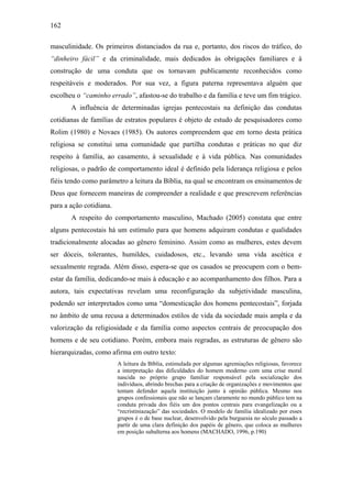 162
masculinidade. Os primeiros distanciados da rua e, portanto, dos riscos do tráfico, do
“dinheiro fácil” e da criminalidade, mais dedicados às obrigações familiares e à
construção de uma conduta que os tornavam publicamente reconhecidos como
respeitáveis e moderados. Por sua vez, a figura paterna representava alguém que
escolheu o “caminho errado”, afastou-se do trabalho e da família e teve um fim trágico.
A influência de determinadas igrejas pentecostais na definição das condutas
cotidianas de famílias de estratos populares é objeto de estudo de pesquisadores como
Rolim (1980) e Novaes (1985). Os autores compreendem que em torno desta prática
religiosa se constitui uma comunidade que partilha condutas e práticas no que diz
respeito à família, ao casamento, à sexualidade e à vida pública. Nas comunidades
religiosas, o padrão de comportamento ideal é definido pela liderança religiosa e pelos
fiéis tendo como parâmetro a leitura da Bíblia, na qual se encontram os ensinamentos de
Deus que fornecem maneiras de compreender a realidade e que prescrevem referências
para a ação cotidiana.
A respeito do comportamento masculino, Machado (2005) constata que entre
alguns pentecostais há um estímulo para que homens adquiram condutas e qualidades
tradicionalmente alocadas ao gênero feminino. Assim como as mulheres, estes devem
ser dóceis, tolerantes, humildes, cuidadosos, etc., levando uma vida ascética e
sexualmente regrada. Além disso, espera-se que os casados se preocupem com o bem-
estar da família, dedicando-se mais à educação e ao acompanhamento dos filhos. Para a
autora, tais expectativas revelam uma reconfiguração da subjetividade masculina,
podendo ser interpretados como uma “domesticação dos homens pentecostais”, forjada
no âmbito de uma recusa a determinados estilos de vida da sociedade mais ampla e da
valorização da religiosidade e da família como aspectos centrais de preocupação dos
homens e de seu cotidiano. Porém, embora mais regradas, as estruturas de gênero são
hierarquizadas, como afirma em outro texto:
A leitura da Bíblia, estimulada por algumas agremiações religiosas, favorece
a interpretação das dificuldades do homem moderno com uma crise moral
nascida no próprio grupo familiar responsável pela socialização dos
indivíduos, abrindo brechas para a criação de organizações e movimentos que
tentam defender aquela instituição junto à opinião pública. Mesmo nos
grupos confessionais que não se lançam claramente no mundo público tem na
conduta privada dos fiéis um dos pontos centrais para evangelização ou a
“recristiniazação” das sociedades. O modelo de família idealizado por esses
grupos é o de base nuclear, desenvolvido pela burguesia no século passado a
partir de uma clara definição dos papéis de gênero, que coloca as mulheres
em posição subalterna aos homens (MACHADO, 1996, p.190)
 