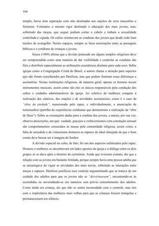 164
templo, havia uma separação com alas destinadas aos sujeitos do sexo masculino e
feminino. Constatou o mesmo rigor destinado à educação dos mais jovens, mas,
sobretudo das moças, que sequer podiam cortar o cabelo e tinham a sexualidade
controlada e vigiada. Os cultos orientavam as condutas dos jovens que desde cedo liam
trechos do evangelho. Nestes espaços, sempre se fazia associações entre as passagens
bíblicas e o cotidiano de crianças e jovens.
Souza (1969) afirma que a divisão praticada em alguns templos religiosos deve
ser compreendida como uma maneira de dar visibilidade e controlar as condutas das
fiéis e distribuir espacialmente as atribuições ecumênicas distintas para cada sexo. Sobre
igrejas como a Congregação Cristã do Brasil, a autora chama a atenção para aspectos
que não foram considerados por Denílson, mas que podem iluminar essas diferenças e
assimetrias. Nestas instituições religiosas, de maneira geral, apenas os homens tocam
instrumentos musicais, assim como são eles os únicos responsáveis pela condução dos
cultos e cuidados administrativos da igreja. Ao coletivo de mulheres compete à
realização dos cânticos, das orações e de atividades assistenciais, como é o caso da
“obra da piedade”, mencionada pelo rapaz, e individualmente, a anunciação de
testemunhos (partilha de experiências cotidianas que demonstram a realização da “obra
de Deus”). Sobre as orientações dadas para a conduta dos jovens, a autora, por sua vez,
observa prescrições, em que: vaidade, gracejos e exibicionismos com conotação sensual
são comportamentos censurados às moças pela comunidade religiosa, assim como, a
falta de seriedade e de virtuosismo distancia os rapazes do ideal almejado de que o bom
crente deve buscar ser à imagem do Senhor.
A divisão espacial no culto, de fato, foi um dos aspectos enfatizados pelo rapaz.
Homens e mulheres se encontravam em lados opostos da igreja e o diálogo entre os dois
grupos só se dava após o término da cerimônia. Ainda que tivessem contato, diz que a
relação com as jovens era bastante limitada, porque sempre havia uma pessoa adulta que
se encarregava de vigiar as atividades dos mais novos, sobretudo as interações entre
moças e rapazes. Denílson justificou esse controle argumentando que se tratava de um
cuidado dos adultos para que os jovens não se “desvirtuassem”, encontrando-se às
escondidas ou enveredando-se em namoros sem prévio consentimento dos adultos.
Como ainda era criança, diz que não se sentia incomodado com o controle, mas sim
com a implicância das mulheres mais velhas para que as crianças fossem tranquilas e
permanecessem em silêncio.
 