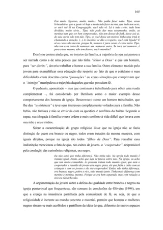 165
Era muito rigoroso, muito, muito... Não podia fazer nada. Tipo, essas
brincadeiras que a gente vê hoje a molecada fazer na rua, que tudo tem sexo,
se você vai lá na Congregação, você não vê. Lá é tudo certo, tudo bem
dividido, muito sério... Tipo, não pode dar mau testemunho, então, as
meninas tem que ser bem comportadas, não tem dessas de funk, desse axé ai,
de saia curta, não tem não. Tipo, se você desse um motivo, tinha uma irmã te
chamando a atenção. (...) As meninas se dão o respeito, você está ligada? E
aí os caras não mexem, porque lá, namoro é para casar, é coisa séria. Tipo,
não tem essa coisa de namorar um, namorar outro. Se você vai namorar, é
para casar mesmo, não tem dessas, você entendeu?
Denílson contou ainda que, no interior da família, a trajetória de seu pai passou a
ser narrada como a de uma pessoa que não tinha “temor a Deus” e que um homem,
para “ser direito”, deveria trabalhar e honrar a sua família. Outro elemento trazido pelo
jovem para exemplificar essa educação diz respeito ao fato de que o cotidiano e suas
dificuldades eram descritas como “provações” ou como situações que comprovam que
o “inimigo” manipulava a trajetória daqueles que não possuíam fé.
O padrasto, aposentado – mas que continuava trabalhando para obter uma renda
complementar –, foi considerado por Denílson como o maior exemplo desse
comportamento dos homens da igreja. Descreveu-o como um homem trabalhador, que
lhe deu “assistência” e teve seus interesses completamente voltados para a família. Não
bebia, não fumava e não se envolvia com as questões e conflitos do bairro. Segundo o
rapaz, sua chegada à família trouxe ordem e mais conforto à vida difícil que levava com
sua mãe e seus irmãos.
Sobre a caracterização do grupo religioso disse que na igreja não se fazia
distinção de quem era branco ou negro, todos eram tratados da mesma maneira, com
iguais direitos, porque na igreja são todos “filhos de Deus”. Para ressaltar essa
indistinção mencionou o fato de que, nos cultos de jovens, o “cooperador”, responsável
pela condução das cerimônias religiosas, era negro.
Eu não acho que tinha diferença. Não tinha não. Na igreja todo mundo é
tratado igual. Então, acho que nem se falava sobre isso. Na igreja, eu acho
que tem muita comunhão. As pessoas tratam todo mundo igual, que nem o
cooperador a reunião de jovens era negro, poxa, ele que fazia o culto com as
crianças e com os jovens e ele era cooperador! Então, não tinha diferença,
era branco, negro, pobre e rico, todo mundo junto. Tinha mais diferença com
menino e menina, mesmo. Porque ai era bem separado, mas com relação a
isso eu não acho não.
A argumentação do jovem sobre a defesa da igualdade entre brancos e negros na
igreja pentecostal que frequentava, são comuns às conclusões de Oliveira (1994), em
que a crença na imanência partilhada pela comunidade de fé, ou seja, de que a
religiosidade é inerente ao mundo concreto e material, permite que homens e mulheres
negras sintam-se mais acolhidos e partilhem da idéia de que, diferente de outros espaços
 