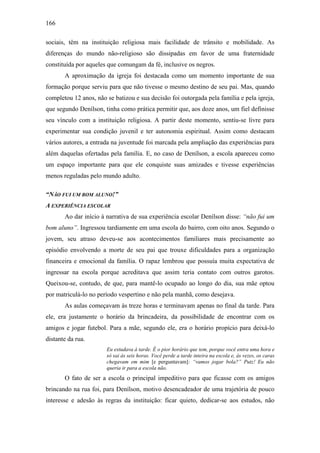 166
sociais, têm na instituição religiosa mais facilidade de trânsito e mobilidade. As
diferenças do mundo não-religioso são dissipadas em favor de uma fraternidade
constituída por aqueles que comungam da fé, inclusive os negros.
A aproximação da igreja foi destacada como um momento importante de sua
formação porque serviu para que não tivesse o mesmo destino de seu pai. Mas, quando
completou 12 anos, não se batizou e sua decisão foi outorgada pela família e pela igreja,
que segundo Denílson, tinha como prática permitir que, aos doze anos, um fiel definisse
seu vínculo com a instituição religiosa. A partir deste momento, sentiu-se livre para
experimentar sua condição juvenil e ter autonomia espiritual. Assim como destacam
vários autores, a entrada na juventude foi marcada pela ampliação das experiências para
além daquelas ofertadas pela família. E, no caso de Denílson, a escola apareceu como
um espaço importante para que ele conquiste suas amizades e tivesse experiências
menos reguladas pelo mundo adulto.
“NÃO FUI UM BOM ALUNO!”
A EXPERIÊNCIA ESCOLAR
Ao dar início à narrativa de sua experiência escolar Denílson disse: “não fui um
bom aluno”. Ingressou tardiamente em uma escola do bairro, com oito anos. Segundo o
jovem, seu atraso deveu-se aos acontecimentos familiares mais precisamente ao
episódio envolvendo a morte de seu pai que trouxe dificuldades para a organização
financeira e emocional da família. O rapaz lembrou que possuía muita expectativa de
ingressar na escola porque acreditava que assim teria contato com outros garotos.
Queixou-se, contudo, de que, para mantê-lo ocupado ao longo do dia, sua mãe optou
por matriculá-lo no período vespertino e não pela manhã, como desejava.
As aulas começavam às treze horas e terminavam apenas no final da tarde. Para
ele, era justamente o horário da brincadeira, da possibilidade de encontrar com os
amigos e jogar futebol. Para a mãe, segundo ele, era o horário propício para deixá-lo
distante da rua.
Eu estudava à tarde. É o pior horário que tem, porque você entra uma hora e
só sai às seis horas. Você perde a tarde inteira na escola e, às vezes, os caras
chegavam em mim [e perguntavam]: “vamos jogar bola?” Putz! Eu não
queria ir para a escola não.
O fato de ser a escola o principal impeditivo para que ficasse com os amigos
brincando na rua foi, para Denílson, motivo desencadeador de uma trajetória de pouco
interesse e adesão às regras da instituição: ficar quieto, dedicar-se aos estudos, não
 