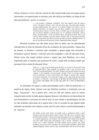 167
brincar. Somou-se a isso o fato de a escola ter sido caracterizada como um espaço pouco
interessante, em especial para os meninos, pois não oferecia atividades, ao longo do dia
para que pudessem “gastar as energias”.
(...) Até porque é moleque, entendeu? Você tem aquela coisa de querer
correr, de querer brincar, você está num puta gás, tem uma puta energia,
tem que [des]carregar isso, não é? Ai, a gente chegava na escola e era só
aquela monotonia, só aquela coisa de ficar sentado o dia inteiro. Eu só
levantava para ir para o recreio. Puta, eu lembro que eu não gostava disso,
que eu ficava olhando a janela para ver os moleques brincando. Nossa,
mano, eu fui ficando... sei lá, eu lembro disso, não gostava disso. Tipo, você
está na maior energia, tem que gastar energia, daí, eu não ficava parado
não. Eu conversava pra burro na sala de aula, eu ficava andando direto, só
que ai a professora não gostava, ficava chamando minha atenção.
Denílson reclamou que não tinha acesso fácil ao pátio, que era parcialmente
utilizado para as aulas de educação física dos estudantes de outros períodos. Alguns dias
da semana, os meninos e meninas eram orientados a apenas pegar suas merendas e
permanecer quietos durante o intervalo para não atrapalhar a aula de educação física.
Outras vezes, eles sequer podiam acessar o espaço que, para Denílson, era o mais
importante para os meninos que gostavam de correr e jogar bola no pouco tempo que
possuíam fora as aulas de educação física.
Pode ver... o que é que homem gosta de fazer na escola? É muito mais aula
de educação física. Tipo, quando eu estudava, onde é que eu tirava nota
boa? Era na educação física. Por quê? Porque eu acho que homem tem mais
energia, é mais agitado, tem que gastar energia. Pode ver menina quando
está no intervalo, só fica conversando com amiga, e menino não, menino
corre para todo lado, vai a tudo que é lugar, corre, joga bola, faz um monte
de coisas (...) Tem até... tem cara que se dá bem em outra matéria. Tem cara
que é gênio, está ligado, mas eu acho que, pode ver, é mais na Matemática,
assim.
As limitações de espaço e outras precariedades como a falta de professores e a
ausência de regras claras, fizeram com que Denílson avaliasse a instituição com um
lugar “bagunçado”. Até a quarta série, conta ter tido um trânsito mais ou menos
tranquilo pela escola, levando apenas algumas broncas e advertências em decorrência de
suas brincadeiras e conversas em sala de aula. Já com relação à aprendizagem, diz não
ter tido nenhuma reprovação até a quarta série e não se recordar de que alguém tenha
chamado sua atenção com relação ao tema, mas fez uma crítica à escola denominando-a
de “depósito”.
Na minha escola, pelo menos na minha sala, a professora fazia o quê?
Passava coisa na lousa para a gente copiar. Ela não via se a gente estava
fazendo tudo certinho. A única coisa que preocupava ela era a bagunça. Daí,
se a gente bagunçava, ela brigava, ela mandava todo mundo ficar quieto,
mas não tinha assim uma preocupação com o ensino, entendeu? Tipo, a
escola era o maior depósito. Se todo mundo ficasse quieto, não tinha
problema, mas era só isso, entendeu? Só se preocupava quando a gente fazia
alguma bagunça. Então, não sei, tipo, pensando hoje, não sei se eu era, tipo,
 