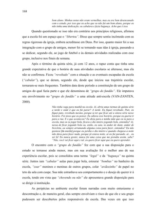 168
bom aluno. Minhas notas não eram vermelhas, mas eu era bem desencanado
com o estudo, por isso que eu acho que eu não fui um bom aluno, porque eu
não tinha uma dedicação, eu cabulava e fazia bagunça. Acho que é isso.
Quando questionado se isso não era contrário aos princípios religiosos, afirmou
que a escola foi um espaço que o “libertou”. Disse que sempre sentiu incômodo com as
regras rigorosas da igreja, embora acreditasse em Deus. Por isso, quanto maior foi a sua
integração com o grupo de amigos, menor foi se tornando suas idas à igreja, passando a
se dedicar, segundo ele, ao jogo de futebol e às demais atividades realizadas com esse
grupo, inclusive nos finais de semana.
Após o término da quinta série, já com 12 anos, o rapaz conta que tinha uma
grande expectativa de que o horário de suas atividades escolares se alterasse, mas ela
não se confirmou. Ficou “revoltado” com a situação e as eventuais escapadas da escola
(“cabular”), que se deram, segundo ele, desde que iniciou sua trajetória escolar,
tornaram-se mais frequentes. Também data deste período a constituição de um grupo de
amigos do qual fazia parte e que ele denominou de “grupo do fundão”. Ele imputava
seu envolvimento no “grupo do fundão” a uma atitude anti-escola (VAN-ZANTEN,
2000).
Não tinha vaga para manhã na escola. Aí, abriu umas turmas de quinta série
a tarde e onde é que eu fui parar? A tarde. Eu fiquei revoltado. Putz, eu
fiquei puto, revoltado mesmo, porque ia ter que ficar até a oitava série nesse
horário. Foi nisso que eu pensei. Eu odiava esse horário, porque eu queria ir
para a rua. E o que aconteceu? Eu dizia para a minha mãe que eu ia para a
escola, mas eu ia jogar bola, ficava o dia inteiro jogando bola, entendeu? Ai,
nessa de ficar jogando bola ou, então, eu saia, ia andar de skate, andar de
bicicleta, ou sempre arrumando alguma coisa para fazer, entendeu? Eu não
gostava [da escola] porque eu perdia o dia inteiro e quando chegava a noite
não dava para fazer nada, porque já estava noite, ai eu fui parando, ai... eu
sei lá! Eu nunca gostei, nunca foi uma coisa que me prendia assim, sabe?
“Não, você vai ficar aqui e tal, eu quero ficar aqui que eu quero aprender.
O encontro com o “grupo do fundão” fez com que a sua disposição para o
estudo se tornasse ainda menor, mas em sua avaliação foi o melhor ano de sua
experiência escolar, pois se consolidou uma turma “legal” e da “bagunça” na quinta
série. Juntos iam “cabular” aulas para jogar bola, estourar “bombas” no banheiro da
escola, “zoar” meninos e meninas de outros grupos, colar “aviãozinho” de papel no
teto da sala com cuspe. Sua mãe estranhava seu comportamento e o desejo de querer ir à
escola, tendo em vista que “chovendo ou não” ele apresentava grande disposição para
se dirigir à instituição.
As peripécias no ambiente escolar foram narradas com muito entusiasmo e
descontração e, de maneira geral, elas sempre envolviam o risco de que ele e seu grupo
pudessem ser descobertos pelos responsáveis da escola. Das vezes em que isso
 