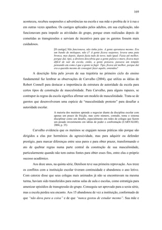 169
aconteceu, recebeu suspensões e advertências na escola e sua mãe o proibia de ir à rua e
em outras vezes apanhou. Os castigos aplicados pelos adultos, em sua explicação, não
funcionavam para impedir as atividades do grupo, porque eram realizadas depois de
cometidas as transgressões e serviam de incentivo para que os garotos fossem mais
cuidadosos.
[O castigo] Não funcionava, não tinha jeito. A gente aprontava mesmo. Era
um bando de moleques, não é? A gente ficava suspenso, levava uma puta
bronca, mas depois, depois fazia tudo de novo, tudo igual. Fazia até melhor,
porque daí, tipo, a diretora descobria que a gente pulava o muro, ficava mais
difícil de sair da escola, então, a gente pensava, passava um tempão
pensando em como é que a gente ia fugir. Tipo, ficava até melhor, porque daí
era a questão mesmo de conseguir fazer aquilo, entendeu?
A descrição feita pelo jovem de sua trajetória no primeiro ciclo do ensino
fundamental faz lembrar as observações de Carvalho (2004), que utiliza as idéias de
Robert Connell para destacar a importância da estrutura de autoridade da escola para
certos tipos de construção de masculinidade. Para Carvalho, para alguns rapazes, se
contrapor às regras da escola significa afirmar um modelo de masculinidade. Trata-se de
garotos que desenvolveram uma espécie de “masculinidade protesto” para desafiar a
autoridade escolar.
A maioria dos meninos aprende a negociar diante da disciplina escolar com
apenas um pouco de fricção, mas certo número, contudo, toma o sistema
disciplinar como um desafio, especialmente em redes de colegas que fazem
um pesado investimento em idéias de poder e confrontação (CARVALHO,
2004, p. 35)
Carvalho evidencia que os meninos se engajam nessas práticas não porque são
dirigidos a elas por hormônios da agressividade, mas para adquirir ou defender
prestígio, para marcar diferenças entre seus pares e para obter prazer, transformando o
ato de quebrar regras numa parte central da construção de sua masculinidade,
particularmente quando não tem outras fontes para obter esses fins, entre elas o próprio
sucesso acadêmico.
Aos doze anos, na quinta série, Denílson teve sua primeira reprovação. Aos treze
os conflitos com a instituição escolar tiveram continuidade e abandonou o ano letivo.
Com catorze disse que seus colegas mais animados já não se encontravam na mesma
turma, haviam sido transferidos para outras salas de aula e escolas, como estratégia para
amenizar episódios de transgressão do grupo. Conseguiu ser aprovado para a sexta série,
mas a escola perdeu seu encanto. Aos 15 abandonou de vez a instituição, conformado de
que “não dava para a coisa” e de que “nunca gostou de estudar mesmo”. Sua mãe e
 