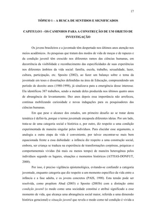 17
TÓPICO 1 – A BUSCA DE SENTIDOS E SIGNIFICADOS
CAPITULO I – OS CAMINHOS PARA A CONSTRUÇÃO DE UM OBJETO DE
INVESTIGAÇÃO
Os jovens brasileiros e a juventude têm despertado nos últimos anos atenção nos
meios acadêmicos. As pesquisas que tratam dos modos de vida de moças e de rapazes e
da condição juvenil têm crescido nos diferentes ramos das ciências humanas, em
decorrência da visibilidade e reconhecimento das especificidades de suas experiências
nos diferentes âmbitos da vida social: família, escola, trabalho, sexualidade, lazer,
cultura, participação, etc. Sposito (2002), ao fazer um balanço sobre o tema da
juventude em teses e dissertações defendidas na área de Educação, compreendendo um
período de dezoito anos (1980-1998), já sinalizava para a emergência desse interesse.
Ela identificou 387 trabalhos, sendo a metade deles produzida nos últimos quatro anos
de abrangência do levantamento. Dez anos depois essa importância não arrefeceu,
continua mobilizando curiosidade e novas indagações para os pesquisadores das
ciências humanas.
Em que pese o alcance dos estudos, um primeiro desafio ao se tratar desta
temática é defini-la, porque o termo juventude encapsula diferentes ideias. Por um lado,
trata-se de uma categoria social e histórica e, por outro, diz respeito a uma condição
experimentada de maneira singular pelos indivíduos. Para elucidar esse argumento, a
analogia a outra etapa da vida é conveniente, por talvez encontrar-se mais bem
equacionada frente a essa dubiedade: a infância diz respeito a uma construção social,
embora, ser criança se traduza na experiência de transformações corpóreas, psíquicas e
comportamentais vividas (há mais ou menos tempo) de maneira heterogênea pelos
indivíduos segundo os lugares, situações e momentos históricos (ATTIAS-DONFUT,
2000).
Por isso, é preciso vigilância epistemológica, evitando-se confundir a categoria
juventude, enquanto categoria que diz respeito a um momento específico da vida entre a
infância e a fase adulta, e os jovens concretos (PAIS, 1990). Esta tensão pode ser
resolvida, como propõem Abad (2003) e Sposito (2003b) com a distinção entre
condição juvenil (o modo como uma sociedade constitui e atribui significado a esse
momento de vida, que alcança uma abrangência social maior, referida a uma dimensão
histórica geracional) e situação juvenil que revela o modo como tal condição é vivida a
 