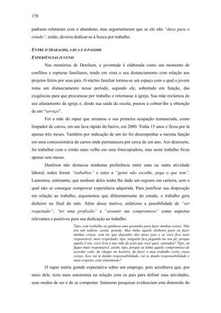 170
padrasto relutaram com o abandono, mas argumentaram que se ele não “dava para o
estudo”, então, deveria dedicar-se à busca por trabalho.
ENTRE O TRABALHO, A RUA E O PAGODE
EXPERIÊNCIAS JUVENIS
Nas memórias de Denílson, a juventude é elaborada como um momento de
conflitos e rupturas familiares, tendo em vista o seu distanciamento com relação aos
projetos feitos por seus pais. O núcleo familiar tornou-se um espaço com o qual o jovem
toma um distanciamento nesse período, segundo ele, sobretudo em função, das
exigências para que procurasse por trabalho e retornasse à igreja. Sua mãe reclamou de
seu afastamento da igreja e, desde sua saída da escola, passou a cobrar-lhe a obtenção
de um “serviço”.
Foi a mãe do rapaz que arrumou o sua primeira ocupação remunerada, como
limpador de carros, em um lava rápido do bairro, em 2000. Tinha 15 anos e ficou por lá
apenas três meses. Também por indicação de um tio foi desempenhar a mesma função
em uma concessionária de carros onde permaneceu por cerca de um ano. Aos dezessete,
foi trabalhar com o irmão mais velho em uma fotocopiadora, mas neste trabalho ficou
apenas sete meses.
Denílson não destacou nenhuma preferência entre uma ou outra atividade
laboral, todos foram “trabalhos” e estes a “gente não escolhe, pega o que tem”.
Lamentou, entretanto, que nenhum deles tenha lhe dado um registro em carteira, sem o
qual não se consegue comprovar experiência adquirida. Para justificar sua disposição
em relação ao trabalho, argumentou que diferentemente do estudo, o trabalho gera
dinheiro no final do mês. Além desse motivo, enfatizou a possibilidade de “ser
respeitado”, “ter uma profissão” e “assumir um compromisso” como aspectos
relevantes e positivos para sua dedicação ao trabalho.
Tipo, com trabalho eu ganhava uma graninha para fazer minhas coisas. Não
era um salário, assim, grande. Mas tinha aquele dinheiro para eu fazer
minhas coisas, sem ter que depender dos meus pais e ai você fica mais
responsável, mais respeitado, tipo, ninguém fica pegando no seu pé, porque
aquilo é seu, você leva a tua vida do jeito que você quer, entendeu? Tipo, eu
fiquei mais responsável, assim, tipo, porque eu tinha aquele compromisso de
acordar cedo, de chegar no horário, de fazer o meu trabalho certo, essas
coisas. Isso vai te dando responsabilidade, vai te dando responsabilidade e
mais respeito, está entendendo?
O rapaz nutria grande expectativa sobre um emprego, pois acreditava que, por
meio dele, teria mais autonomia na relação com os pais para definir suas atividades,
seus modos de ser e de se comportar. Inúmeras pesquisas evidenciam esta dimensão do
 