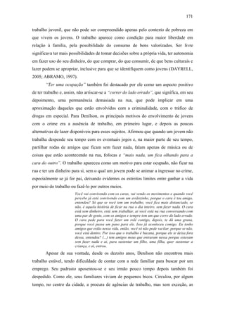 171
trabalho juvenil, que não pode ser compreendido apenas pelo contexto de pobreza em
que vivem os jovens. O trabalho aparece como condição para maior liberdade em
relação à família, pela possibilidade do consumo de bens valorizados. Ser livre
significava ter mais possibilidades de tomar decisões sobre a própria vida, ter autonomia
em fazer uso do seu dinheiro, do que comprar, do que consumir, de que bens culturais e
lazer podem se apropriar, inclusive para que se identifiquem como jovens (DAYRELL,
2005; ABRAMO, 1997).
“Ter uma ocupação” também foi destacado por ele como um aspecto positivo
de ter trabalho e, assim, não arriscar-se a “correr do lado errado”, que significa, em seu
depoimento, uma permanência demasiada na rua, que pode implicar em uma
aproximação daqueles que estão envolvidos com a criminalidade, com o tráfico de
drogas em especial. Para Denílson, os principais motivos do envolvimento de jovens
com o crime era a ausência de trabalho, em primeiro lugar, e depois as poucas
alternativas de lazer disponíveis para esses sujeitos. Afirmou que quando um jovem não
trabalha despende seu tempo com os eventuais jogos e, na maior parte de seu tempo,
partilhar rodas de amigos que ficam sem fazer nada, falam apenas de música ou de
coisas que estão acontecendo na rua, fofocas e “mais nada, um fica olhando para a
cara do outro”. O trabalho apareceu como um motivo para estar ocupado, não ficar na
rua e ter um dinheiro para si, sem o qual um jovem pode se animar a ingressar no crime,
especialmente se já for pai, deixando evidentes os estreitos limites entre ganhar a vida
por meio do trabalho ou fazê-lo por outros meios.
Você vai convivendo com os caras, vai vendo os movimentos e quando você
percebe já está convivendo com um aviãozinho, porque o cara é teu amigo,
entendeu? Só que se você tem um trabalho, você fica mais distanciado, se
não, é aquela história de ficar na rua o dia inteiro, sem fazer nada. O cara
está sem dinheiro, está sem trabalhar, ai você está na rua conversando com
uma par de gente, com os amigos e sempre tem um que corre do lado errado.
O cara pede para você fazer um rolê contigo, depois, te dá uma grana,
porque você passa um pano para ele. Isso já aconteceu comigo. Eu tenho
amigos que estão nessa vida, então, você só não pode vacilar, porque se não,
você está dentro. Por isso que o trabalho é bacana, porque ele te deixa fora
dessa, entendeu? (...) tem amigos meus que entraram nessa porque estavam
sem fazer nada e ai, para sustentar um filho, uma filha, quer sustentar a
criança, e aí, entrou.
Apesar de sua vontade, desde os dezoito anos, Denílson não encontrou mais
trabalho estável, tendo dificuldade de contar com a rede familiar para buscar por um
emprego. Seu padrasto aposentou-se e seu irmão pouco tempo depois também foi
despedido. Como ele, seus familiares viviam de pequenos bicos. Circulou, por algum
tempo, no centro da cidade, a procura de agências de trabalho, mas sem exceção, as
 