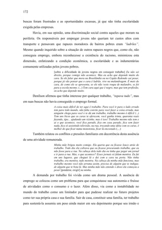 172
buscas foram frustradas e as oportunidades escassas, já que não tinha escolaridade
exigida pelas empresas.
Havia, em sua opinião, uma discriminação social contra aqueles que moram na
periferia. Os responsáveis por empregar jovens não queriam ter custos altos com
transporte e pensavam que rapazes moradores de bairros pobres eram “ladrões”.
Mesmo quando inquirido sobre a situação de outros rapazes negros que, como ele, não
conseguia emprego, embora reconhecesse a existência do racismo, minimizou esta
dimensão, enfatizando a condição econômica, a escolaridade e as indumentárias
comumente utilizadas pelos jovens pobres.
[sobre a dificuldade de jovens negros em conseguir trabalho] Eu não sei
direito, porque comigo não acontece. Mas eu acho que depende muito do
cara. Se ele falar que mora na Brasilândia ou no Capão Redondo vai pesar,
porque já vão pensar que o cara é ladrão, vive na malandragem. É mais do
cara, de como ele se apresenta, se ele não veste roupa de malandro, se foi
para a escola mesmo. (...) Tem cara aqui que é negro, mas que tem profissão,
eu acho que depende muito.
Denílson afirmou que tinha interesse por qualquer trabalho, “topava tudo”, mas
em suas buscas não havia conseguido o emprego formal.
A coisa mais difícil de ter aqui é trabalho. Para você ir para o lado errado
tem para todo mundo, não falta convite para você fazer a coisa errada, mas
ninguém chega para você e te dá um trabalho, trabalho mesmo é difícil (...)
Tem uns bicos que os caras te oferecem, você ganha trinta, quarenta reais
fazendo, tipo... ajudando um vizinho, mas é isso! Trabalho mesmo não tem e
ai o que acontece, você fica parado, fica em casa parado, fica sem fazer
nada, fica só assistindo televisão, na rua, trocando uma idéia com os caras, é
melhor do que ficar numa monotonia, ficar lá encostado (....)
Também relatou os conflitos e pressões familiares em decorrência desta ausência
de uma atividade remunerada.
Minha mãe brigou muito comigo. Ela queria que eu ficasse louco atrás de
trabalho. Todo dia ela cobrava que eu ficasse procurando trabalho, que eu
não fosse para a rua. Na cabeça dela todo dia eu tinha que pegar um jornal
e ir para a rua. Mas, o que acontece? Esses jornais só falam mentira. Eu fui
em uns lugares, que cheguei lá e dei com a cara na porta. Não tinha
trabalho, era mentira, tudo mentira. Na cabeça da minha mãe funciona, mas
trabalho mesmo você não arruma assim, precisa de alguém que te indique,
de alguém que te bota lá. Mas minha mãe não entende e disso ela começou a
pesar [ponderar, exigir] na minha.
A demanda por trabalho foi vivida como um drama pessoal. A ausência de
emprego se colocou como um problema para que conquistasse sua autonomia e fruísse
de atividades como o consumo e o lazer. Além disso, via como a instabilidade no
mundo do trabalho como um limitador para que pudesse realizar no futuro projetos
como ter sua própria casa e sua família. Sair de casa, constituir uma família, ter trabalho
para sustentá-la assumiu um peso ainda maior em seu depoimento porque seu irmão e
 