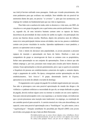 173
sua irmã já haviam realizado essas passagens. Ainda que vivendo precariamente, eles
eram parâmetros para que avaliasse sua condição. Sem trabalho não era possível ter
autonomia diante dos pais, era preciso “se arrumar” e, para que isso acontecesse, um
emprego de verdade era fundamental para que sua vida se organizasse.
Para lidar com a ausência de renda, entre os dezenove e vinte anos, em 2005, ele
vinculou-se a um grupo de pagode com o qual tentou uma carreira profissional. Tratava-
se, segundo ele, de uma iniciativa bastante comum entre os rapazes do bairro,
decorrência da proximidade de duas escolas de samba na região e da participação dos
jovens nas baterias dessas escolas. Denílson, depois dos primeiros anos de infância,
nunca teve uma participação intensa nessas atividades, mas na rua, passou a estabelecer
contato com jovens vinculados às escolas. Aprendeu rapidamente a tocar pandeiro, e
passou a se apresentar com os amigos.
Com o intuito de alavancar uma popularidade, os jovens passaram a procurar
espaços de inserção e apresentação em bares do bairro. Denílson e mais um
companheiro do grupo se encarregavam de fazer os contatos com os proprietários,
fechar uma apresentação ou um conjunto de apresentações. Eram os únicos que não
tinham emprego e, por isso, possuíam mais tempo para circular pelo bairro durante a
semana. Essas apresentações se davam gratuitamente, pois o que se queria era aumentar
a frequência de pessoas aos estabelecimentos comerciais da região e, somente depois,
exigir o pagamento de cachês. Na época, conseguiram acertar apresentações em dois
estabelecimentos, “dois botecos”. O grupo, denominado Samba de Esquina,
apresentava-se na noite do sábado e na tarde do domingo.
O engajamento com o grupo de pagode foi avaliado negativamente por seus pais.
Sua mãe se preocupava com uma possível aproximação do mundo das drogas e da
violência e o padrasto enfatizava a necessidade de que ele, no tempo dedicado ao grupo
de pagode, deveria realizar algum curso ou retomar os estudos em um curso supletivo.
Seus pais estavam preocupados com a sua segurança e, ao mesmo tempo, reivindicavam
que o jovem procurasse uma inserção mais tradicional, via emprego, ou construção de
um caminho possível para acessá-lo. A carreira musical era vista com desconfiança, em
especial, como uma possível aproximação com a “bandidagem” ou, pelo menos, com a
“vagabundagem”. Situação semelhante foi percebida por Dayrell (2005) com jovens
envolvidos com grupos de rap e funk em Belo Horizonte.
Ela [mãe] preferia que eu saísse, fizesse alguma coisa, trabalhasse, fizesse
um curso profissionalizante, do que me envolver com alguma coisa errada.
Na cabeça dela qualquer boteco, até por ela ser religiosa, era coisa de
 