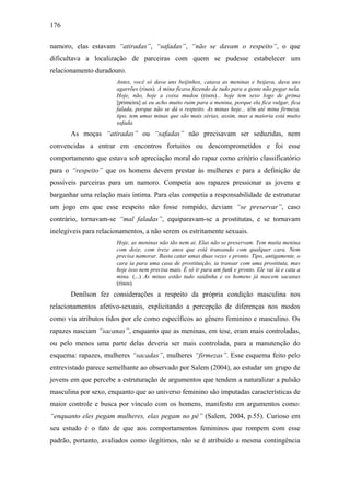 176
namoro, elas estavam “atiradas”, “safadas”, “não se davam o respeito”, o que
dificultava a localização de parceiras com quem se pudesse estabelecer um
relacionamento duradouro.
Antes, você só dava uns beijinhos, catava as meninas e beijava, dava uns
agarrões (risos). A mina ficava fazendo de tudo para a gente não pegar nela.
Hoje, não, hoje a coisa mudou (risos)... hoje tem sexo logo de prima
[primeira] ai eu acho muito ruim para a menina, porque ela fica vulgar, fica
falada, porque não se dá o respeito. As minas hoje... têm até mina firmeza,
tipo, tem umas minas que são mais sérias, assim, mas a maioria está muito
safada.
As moças “atiradas” ou “safadas” não precisavam ser seduzidas, nem
convencidas a entrar em encontros fortuitos ou descomprometidos e foi esse
comportamento que estava sob apreciação moral do rapaz como critério classificatório
para o “respeito” que os homens devem prestar às mulheres e para a definição de
possíveis parceiras para um namoro. Competia aos rapazes pressionar as jovens e
barganhar uma relação mais íntima. Para elas competia a responsabilidade de estruturar
um jogo em que esse respeito não fosse rompido, deviam “se preservar”, caso
contrário, tornavam-se “mal faladas”, equiparavam-se a prostitutas, e se tornavam
inelegíveis para relacionamentos, a não serem os estritamente sexuais.
Hoje, as meninas não tão nem ai. Elas não se preservam. Tem muita menina
com doze, com treze anos que está transando com qualquer cara. Nem
precisa namorar. Basta catar umas duas vezes e pronto. Tipo, antigamente, o
cara ia para uma casa de prostituição, ia transar com uma prostituta, mas
hoje isso nem precisa mais. É só ir para um funk e pronto. Ele vai lá e cata a
mina. (...) As minas estão tudo saidinha e os homens já nascem sacanas
(risos).
Denílson fez considerações a respeito da própria condição masculina nos
relacionamentos afetivo-sexuais, explicitando a percepção de diferenças nos modos
como via atributos tidos por ele como específicos ao gênero feminino e masculino. Os
rapazes nasciam “sacanas”, enquanto que as meninas, em tese, eram mais controladas,
ou pelo menos uma parte delas deveria ser mais controlada, para a manutenção do
esquema: rapazes, mulheres “sacadas”, mulheres “firmezas”. Esse esquema feito pelo
entrevistado parece semelhante ao observado por Salem (2004), ao estudar um grupo de
jovens em que percebe a estruturação de argumentos que tendem a naturalizar a pulsão
masculina por sexo, enquanto que ao universo feminino são imputadas características de
maior controle e busca por vínculo com os homens, manifesto em argumentos como:
“enquanto eles pegam mulheres, elas pegam no pé” (Salem, 2004, p.55). Curioso em
seu estudo é o fato de que aos comportamentos femininos que rompem com esse
padrão, portanto, avaliados como ilegítimos, não se é atribuído a mesma contingência
 