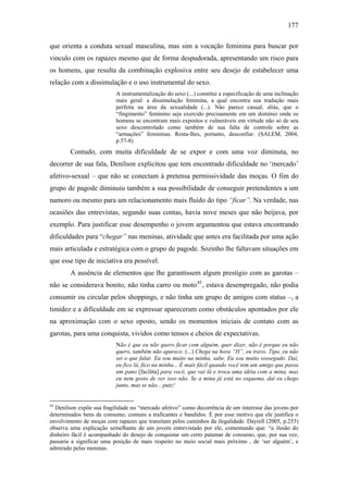 177
que orienta a conduta sexual masculina, mas sim a vocação feminina para buscar por
vinculo com os rapazes mesmo que de forma despudorada, apresentando um risco para
os homens, que resulta da combinação explosiva entre seu desejo de estabelecer uma
relação com a dissimulação e o uso instrumental do sexo.
A instrumentalização do sexo (...) constitui a especificação de uma inclinação
mais geral: a dissimulação feminina, a qual encontra sua tradução mais
perfeita na área da sexualidade (...). Não parece casual, aliás, que o
“fingimento” feminino seja exercido precisamente em um domínio onde os
homens se encontram mais expostos e vulneráveis em virtude não só de seu
sexo descontrolado como também de sua falta de controle sobre as
“armações” femininas. Resta-lhes, portanto, desconfiar. (SALEM, 2004,
p.57-8)
Contudo, com muita dificuldade de se expor e com uma voz diminuta, no
decorrer de sua fala, Denílson explicitou que tem encontrado dificuldade no ‘mercado’
afetivo-sexual – que não se conectam à pretensa permissividade das moças. O fim do
grupo de pagode diminuiu também a sua possibilidade de conseguir pretendentes a um
namoro ou mesmo para um relacionamento mais fluído do tipo “ficar”. Na verdade, nas
ocasiões das entrevistas, segundo suas contas, havia nove meses que não beijava, por
exemplo. Para justificar esse desempenho o jovem argumentou que estava encontrando
dificuldades para “chegar” nas meninas, atividade que antes era facilitada por uma ação
mais articulada e estratégica com o grupo de pagode. Sozinho lhe faltavam situações em
que esse tipo de iniciativa era possível.
A ausência de elementos que lhe garantissem algum prestígio com as garotas –
não se considerava bonito, não tinha carro ou moto45
, estava desempregado, não podia
consumir ou circular pelos shoppings, e não tinha um grupo de amigos com status –, a
timidez e a dificuldade em se expressar apareceram como obstáculos apontados por ele
na aproximação com o sexo oposto, sendo os momentos iniciais de contato com as
garotas, para uma conquista, vividos como tensos e cheios de expectativas.
Não é que eu não quero ficar com alguém, quer dizer, não é porque eu não
quero, também não aparece. (...) Chega na hora “H”, eu travo. Tipo, eu não
sei o que falar. Eu sou muito na minha, sabe. Eu sou muito sossegado. Daí,
eu fico lá, fico na minha... É mais fácil quando você tem um amigo que passa
um pano [facilita] para você, que vai lá e troca uma idéia com a mina, mas
eu nem gosto de ver isso não. Se a mina já está no esquema, daí eu chego
junto, mas se não... putz!
45
Denílson expõe sua fragilidade no “mercado afetivo” como decorrência de um interesse das jovens por
determinados bens de consumo, comuns a traficantes e bandidos. É por esse motivo que ele justifica o
envolvimento de moças com rapazes que transitam pelos caminhos da ilegalidade. Dayrell (2005, p.253)
observa uma explicação semelhante de um jovem entrevistado por ele, comentando que: “a ilusão do
dinheiro fácil é acompanhado do desejo de conquistar um certo patamar de consumo, que, por sua vez,
passaria a significar uma posição de mais respeito no meio social mais próximo , de ‘ser alguém’, e
admirado pelas meninas.
 