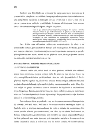 178
Denílson teve dificuldades de se integrar às regras desse novo jogo em que é
possível viver e explorar a sexualidade. Isso porque ela supunha o desenvolvimento de
uma competência específica, a disposição ativa do jovem para o “ficar”, para sexo e
para a exploração de múltiplas possibilidades de contato afetivo-sexual. Mas, em seu
caso, a timidez era um impeditivo para “chegar” às garotas.
Mais do que afirmar certa configuração psicológica dos sujeitos, a timidez
masculina revela de que modo a hierarquia de gênero, ao lado do leque de
privilégios sociais que designa a cada um dos sexos, pode ser constrangedora
para os indivíduos. A timidez é então considerada aqui como um designativo
sociológico de uma inabilidade ou incapacidade momentânea (talvez
persistente em alguns casos) de ser bem-sucedido com os roteiros prescritos
para o gênero masculino (HEILBORN, 1999, p.47)
Para driblar essa dificuldade utilizava-se constantemente de chats e de
comunidades virtuais, para estabelecer diálogos com novas garotas. No bairro, por sua
vez, buscava estabelecer contato com as jovens que frequentava o mesmo curso que ele,
privilegiando as mais novas, porque no seu grupo de idade, as moças já eram casadas
ou, então, não manifestavam interesse por ele.
O INGRESSO EM UMA TORCIDA E O RETORNO AOS ESTUDOS
AS EXPERIÊNCIAS DO PRESENTE
Denílson contou que, meses antes de nosso primeiro encontro, seu cotidiano
estava muito monótono, passava a maior parte do tempo na rua, em lan houses ou
telecentros públicos do bairro, participando de chats, ou então, jogando bola. O fim do
grupo de pagode, segundo ele, dissolveu a unidade de seus amigos, cada um indo para
um lado, alguns trabalhando ou buscando trabalho, outros se casando e tendo filhos. Um
dos amigos do grupo envolveu-se com os caminhos da ilegalidade e encontrava-se
preso. No período da noite, assistia televisão, ia a bares ou botecos, mas, na maioria das
vezes, na ficava na dependência de que algum amigo lhe pagasse uma cerveja. Sentia-se
cansado e, ao mesmo tempo, sozinho.
Essa rotina se altera, segundo ele, com seu ingresso em uma torcida organizada
do Esporte Clube São Paulo. Nas idas às lan houses buscava informações acerca do
futebol e sobre o seu time, acompanhando de perto as notícias de campeonatos. Foi
nesses passeios virtuais que tomou contato com chats de torcedores, inicialmente, da
Torcida Independente e, posteriormente com membros da torcida organizada Dragões
da Real, pela qual teve maior interesse, pois descobriu a existência de uma escola de
samba vinculada à torcida e avaliou que essa era menos violenta. O encontro em seu
 