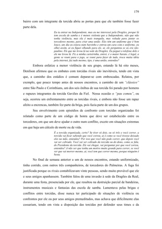 179
bairro com um integrante da torcida abriu as portas para que ele também fosse fazer
parte dela.
Eu ia entrar na Independente, mas eu me interessei pela Dragões, porque lá
tem escola de samba e é menos violenta que a Independente, não que não
tenha violência, mas ela é mais tranquila, mas voltada para juntar os
torcedores mesmo, para criar uma união. Eles têm um uniforme que é bem
louco, um dia eu estava num barzinho e entrou um cara com o uniforme, eu
olhei assim, ai eu fiquei olhando para ele, ai, ele perguntou se eu era são-
paulino. Ele que me levou lá na sede da Dragões. Eu peguei o telefone dele e
ele me levou lá. Fiz a minha carteirinha, entrei, é o maior barato, é legal, a
gente se reuni para o jogo, se reuni para fazer de tudo, troca muita idéia
pela internet, faz tudo mesmo, tipo, é uma união, entendeu?
Embora enfatize a menor violência de seu grupo, estando lá há oito meses,
Denílson afirmou que os embates com torcidas rivais são inevitáveis, tendo em vista
que, a caminho dos estádios é comum deparar-se com emboscadas. Relatou, por
exemplo, que pouco tempo antes de nossos encontros, a caminho de um “clássico”
entre São Paulo e Corinthians, um dos seis ônibus de sua torcida foi parado por homens
e rapazes integrantes da torcida Gaviões da Fiel. Nessa ocasião o “pau comeu”, ou
seja, ocorreu um enfrentamento entre as torcidas rivais, e embora não fosse um rapaz
afeito a encrencas, também fez parte da briga, pois fazia parte de um dos grupos.
Seu envolvimento com episódios de confronto com torcidas organizadas foi
relatado como parte de um código de honra que deve ser estabelecido entre os
torcedores, em que um deve ajudar o outro num conflito, exceto em situações extremas
em que haja um cálculo de morte ou de vida.
É a torcida organizada, certo? Se tiver só dois, ou só três e você correr, a
torcida vai ficar sabendo que você correu, ai é como se você tivesse deixado
eles na mão, entendeu? Por isso que você não pode correr, que depois você
vai ser cobrado. Você vai ser cobrado da torcida ou do dono, como se fala,
do Presidente da torcida. Ele vai chegar, vai perguntar por que você correu,
entendeu? A não ser que tenha um motivo muito grande para correr, se você
ver que vai morrer mesmo, ai, você tem que correr mesmo, porque ninguém é
besta.
No final de semana anterior a um de nossos encontros, estando uniformizado,
tinha corrido, com outros três companheiros, de torcedores do Palmeiras. A fuga foi
justificada porque os rivais contabilizavam vinte pessoas, sendo muito provável que ele
e seus amigos apanhassem. Também falou de uma invasão à sede da Dragões da Real,
durante uma festa, presenciada por ele, que resultou na destruição parcial de bandeiras,
instrumentos musicais e fantasias das escola de samba. Lamentava pelas brigas e
conflitos entre torcidas, disse nunca ter participado de situações de violência ou
confrontos por ele ou por seus amigos premeditados, mas achava que dificilmente elas
cessariam, tendo em vista a disposição das torcidas por defender seus times e da
 