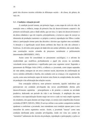 18
partir dos diversos recortes referidos às diferenças sociais – de classe, de gênero, de
raça, etc.
1.1 – Condição e situação juvenil
A condição juvenil remete, em primeiro lugar, a uma etapa do ciclo de vida, de
transição entre a infância, tempo da primeira fase de desenvolvimento corporal e da
primeira socialização, para a idade adulta, que em tese, é o ápice do desenvolvimento e
da plena cidadania e que diz respeito, principalmente, a tornar-se capaz de exercer as
dimensões de produção (sustentar a si próprio e outros), reprodução (ter filhos e cuidar
deles) e participação (tomar parte das decisões e deveres que regulam uma sociedade).
A duração e a significação social destes atributos das fases da vida são culturais e
históricas. As divisões entre grupos de idade têm um caráter arbitrário, não sendo dados,
mas construções sociais oriundas de processos socialmente e politicamente
determinados (BOURDIEU, 1983).
Assim como foi consolidado no pensamento sociológico, é o advento da
modernidade que modificou profundamente o papel dos jovens na sociedade,
veiculando novas expectativas e significados para esse segmento social. Seguindo o
pensamento de Philippe Ariès (1981), a infância e a juventude, como etapas separadas
da vida adulta, emergem de um novo contexto social, decorrente da conformação de
novos sentidos atribuídos à família, dos cuidados com as crianças e do surgimento da
escola, como uma instituição capaz de instruir estes frente às complexidades das tarefas
de produção e da sofisticação das relações sociais.
Esta concepção referia-se, num primeiro momento, àqueles indivíduos que
participavam em condição privilegiada das novas possibilidades abertas pelo
desenvolvimento capitalista – principalmente a de protelar a entrada na atividade
produtiva, dedicando um período da vida à sua formação. A ampliação dos anos
escolares e sua especialização faziam surgir um novo e cada vez mais amplo segmento
de estudantes, dos quais durante um longo tempo, os setores mais empobrecidos ficaram
excluídos (CORTI; SOUZA, 2004). O serviço militar e seu caráter compulsório também
ajudaram a conformar a juventude, mas estenderam essa condição apenas para o sexo
masculino de outros segmentos sociais. Assim, a juventude “nasceu” como uma
condição desfrutada pelas camadas privilegiadas, tendo em vista seu caráter de
“moratória” (adiamento dos deveres da produção, reprodução e participação), e pelos os
 