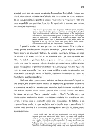 181
atividade importante para manter um circuito de amizades e de atividades comuns com
outros jovens com os quais percebe afinidades, mas tratava-se de um evento passageiro
de sua vida, pois acha que quando se tornasse “mais velho” e “responsável” não teria
mais tempo hábil para participar desse tipo de organização e tampouco dos eventos
realizados por esse coletivo.
Tipo, eu acho que eu estou nessa porque eu ainda sou jovem, entendeu?
Quando eu ficar mais velho, quando eu arrumar um emprego bom, fixo, bem
legal, assim de arrumar a minha vida completamente, eu vou ter que parar
com a torcida, parar com o samba, porque eu acho que eu não vou conseguir
juntar as duas coisas. Daí, depois que eu arrumar as minhas coisas um
pouco, arrumar a minha vida, eu penso em casar e ter a minha família. Eu
acho que eu não vou conseguir juntar tudo, juntar futebol, juntar mulher,
filho, casamento, acho que não vou conseguir, é muita coisa...
O principal motivo para que previsse esse distanciamento dizia respeito ao
tempo que um trabalhador deve se dedicar ao emprego. Quando projetava o trabalho
futuro, pensava em alguma atividade que lhe tomaria a maior parte do tempo ao longo
da semana. Além disso, diferente de seu momento atual, cujo dinheiro obtido com
“bicos” e trabalhos episódicos destinava para a compra de camisetas, agasalhos e
bonés, bem como de ingressos e aluguel de ônibus para suas idas ao estádio, pensava
que as consequências de encontrar um trabalho “fixo, um emprego bom, bem legal” era
poder encontrar uma mulher, com ela se casar e ter filhos, projetos que demandam uma
nova postura com relação ao uso do dinheiro, tornando o investimento no lazer e no
futebol como questões secundárias.
Ainda que não o pensasse como horizonte próximo, o casamento fazia parte de
seus projetos, mas era preciso antes arrumar um emprego que, por um lado, organizasse
e arrumasse a sua própria vida, por outro, garantisse condições para a constituição de
uma família. Enquanto estava solteiro, Denílson podia “se virar sozinho”, mas depois
de casado era preciso “bancar [sustentar] mulher e filhos”. Ao falar sobre esse
distanciamento previsível do futebol, que conectava ainda às suas experiências como
jovem, e acenar para o casamento como uma consequência do trabalho e da
responsabilidade adulta, o rapaz explicitou sua percepção sobre a centralidade do
homem como provedor e as dificuldades contemporâneas para que ele, como jovem,
assuma esse lugar.
Tipo, na torcida o que é que tem? Meu, a maioria dos caras são um bando de
moleque novo, com seus dezoito, vinte, vinte e cinco anos, todo mundo é
solteiro. Tem uns caras que são casados, mas eles já estão com a vida feita,
tem trabalho e isso não é impeditivo, entendeu? Os caras, tipo, honram seu
papel. Eles só estão lá porque tem mais tempo. Mas eu acho que para mim o
principal, tipo, para quando eu for mais velho, vai ser a minha família,
entendeu? Porque eu acho que ser homem é ter muita dignidade, trabalhar,
 