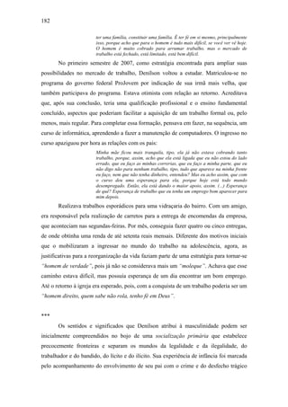 182
ter uma família, constituir uma família. É ter fé em si mesmo, principalmente
isso, porque acho que para o homem é tudo mais difícil, se você ver vê hoje.
O homem é muito cobrado para arrumar trabalho, mas o mercado de
trabalho está fechado, está limitado, está bem difícil.
No primeiro semestre de 2007, como estratégia encontrada para ampliar suas
possibilidades no mercado de trabalho, Denílson voltou a estudar. Matriculou-se no
programa do governo federal ProJovem por indicação de sua irmã mais velha, que
também participava do programa. Estava otimista com relação ao retorno. Acreditava
que, após sua conclusão, teria uma qualificação profissional e o ensino fundamental
concluído, aspectos que poderiam facilitar a aquisição de um trabalho formal ou, pelo
menos, mais regular. Para completar essa formação, pensava em fazer, na sequência, um
curso de informática, aprendendo a fazer a manutenção de computadores. O ingresso no
curso apaziguou por hora as relações com os pais:
Minha mãe ficou mais tranquila, tipo, ela já não estava cobrando tanto
trabalho, porque, assim, acho que ela está ligada que eu não estou do lado
errado, que eu faço as minhas correrias, que eu faço a minha parte, que eu
não digo não para nenhum trabalho, tipo, tudo que aparece na minha frente
eu faço, nem que não tenha dinheiro, entendeu? Mas eu acho assim, que com
o curso deu uma esperança para ela, porque hoje está todo mundo
desempregado. Então, ela está dando o maior apoio, assim. (...) Esperança
de quê? Esperança de trabalho que eu tenha um emprego bom aparecer para
mim depois.
Realizava trabalhos esporádicos para uma vidraçaria do bairro. Com um amigo,
era responsável pela realização de carretos para a entrega de encomendas da empresa,
que aconteciam nas segundas-feiras. Por mês, conseguia fazer quatro ou cinco entregas,
de onde obtinha uma renda de até setenta reais mensais. Diferente dos motivos iniciais
que o mobilizaram a ingressar no mundo do trabalho na adolescência, agora, as
justificativas para a reorganização da vida faziam parte de uma estratégia para tornar-se
“homem de verdade”, pois já não se considerava mais um “moleque”. Achava que esse
caminho estava difícil, mas possuía esperança de um dia encontrar um bom emprego.
Até o retorno à igreja era esperado, pois, com a conquista de um trabalho poderia ser um
“homem direito, quem sabe não rola, tenho fé em Deus”.
***
Os sentidos e significados que Denílson atribui à masculinidade podem ser
inicialmente compreendidos no bojo de uma socialização primária que estabelece
precocemente fronteiras e separam os mundos da legalidade e da ilegalidade, do
trabalhador e do bandido, do lícito e do ilícito. Sua experiência de infância foi marcada
pelo acompanhamento do envolvimento de seu pai com o crime e do desfecho trágico
 