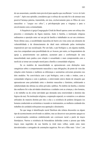 183
de seu assassinato, caminho mais provável para aqueles que escolheram “correr do lado
errado”. Após esse episódio, considerou que o esforço de sua mãe foi o de atenuar uma
possível herança paterna, transmitida, em tese, exclusivamente para os filhos do sexo
masculino: o “sangue nos olhos”, a pré-disposição para a vingança e para o
envolvimento com a criminalidade.
A frequência à igreja Congregação Cristã do Brasil operou como um reforço dos
preceitos e orientações da figura materna. Junto à família, a instituição religiosa
sedimentou a oposição entre ser um pai de família e trabalhador ou ser um criminoso.
Neste último caso, a sociabilidade masculina do bairro era vista como um elemento de
vulnerabilidade e de distanciamento do ideal mais enfatizado pelas instituições
responsáveis por sua socialização. Por um lado, o pai biológico e, em alguma medida,
seus tios compunham uma possibilidade de ser homem, por outro, os frequentadores da
igreja e, posteriormente seu padrasto, acenaram para a conformação de uma
masculinidade mais pudica com relação à sexualidade e mais comprometida com a
tarefa de se tornar um exemplo moral para a família e comunidade religiosa.
Se os modelos de masculinidade se apresentavam com distinções mais
categóricas sobre o comportamento masculino e suas obrigações, do ponto de vista das
relações entre homens e mulheres as diferenças e assimetrias estiveram presentes nos
dois modelos. Na convivência com o pai biológico, com a mãe e irmãos, com a
comunidade religiosa e com o padrasto, o entrevistado esteve diante de situações que
apresentavam uma polaridade entre o domínio masculino e feminino, enfatizando a
subalternidade das últimas na esfera privada e pública. No âmbito da família, o destino
das mulheres foi o das atividades domésticas e cuidados com as crianças, e dos homens,
o do trabalho ou do crime (atividade que demanda uma exterioridade e domínio das
lógicas da rua). Na instituição religiosa, a separação espacial, os vestuários e os adornos
utilizados de maneira distinta por eles e elas e a existência de poderes desiguais (os
homens conduzindo as cerimônias e tocando os instrumentos, as mulheres cuidando dos
trabalhos de caridade) reforçaram essa apartação e dissimetria.
No que tange à identificação racial Denílson não relatou discussões ou algum
tipo de acontecimento envolvendo os adultos, mas ao descrever seus parentes apegou-se
a caracterizações somáticas estabelecendo um continuum racial a partir de traços
fenotípicos. Narrou a existência de brincadeiras deferidas contra a pessoa que tinha
traços mais negróides de sua família (a irmã mais velha), sendo estes mais
desvalorizados e carregados de conotações negativas. Por ser o filho mais “claro”, em
 