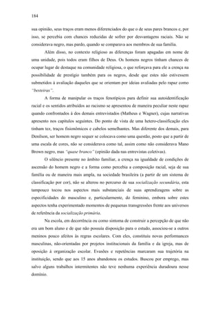 184
sua opinião, seus traços eram menos diferenciados do que o de seus pares brancos e, por
isso, se percebia com chances reduzidas de sofrer por desvantagens raciais. Não se
considerava negro, mas pardo, quando se comparava aos membros de sua família.
Além disso, no contexto religioso as diferenças foram apagadas em nome de
uma unidade, pois todos eram filhos de Deus. Os homens negros tinham chances de
ocupar lugar de destaque na comunidade religiosa, o que reforçava para ele a crença na
possibilidade de prestígio também para os negros, desde que estes não estivessem
submetidos à avaliação daqueles que se orientam por ideias avaliadas pelo rapaz como
“besteiras”.
A forma de manipular os traços fenotípicos para definir sua autoidentificação
racial e os sentidos atribuídos ao racismo se apresentou de maneira peculiar neste rapaz
quando confrontados à dos demais entrevistados (Matheus e Wagner), cujas narrativas
apresento nos capítulos seguintes. Do ponto de vista de uma hetero-classificação eles
tinham tez, traços fisionômicos e cabelos semelhantes. Mas diferente dos demais, para
Denílson, ser homem negro sequer se colocava como uma questão, posto que a partir de
uma escala de cores, não se considerava como tal, assim como não considerava Mano
Brown negro, mas “quase branco” (opinião dada nas entrevistas coletivas).
O silêncio presente no âmbito familiar, a crença na igualdade de condições de
ascensão do homem negro e a forma como percebia a composição racial, seja de sua
família ou de maneira mais ampla, na sociedade brasileira (a partir de um sistema de
classificação por cor), não se alterou no percurso de sua socialização secundária, esta
tampouco tocou nos aspectos mais substanciais de suas aprendizagens sobre as
especificidades do masculino e, particularmente, do feminino, embora sobre estes
aspectos tenha experimentado momentos de pequenas transgressões frente aos universos
de referência da socialização primária.
Na escola, em decorrência ou como sintoma de construir a percepção de que não
era um bom aluno e de que não possuía disposição para o estudo, associou-se a outros
meninos pouco afeitos às regras escolares. Com eles, constituiu novas performances
masculinas, não-orientadas por projetos institucionais da família e da igreja, mas de
oposição à organização escolar. Evasões e repetências marcaram sua trajetória na
instituição, sendo que aos 15 anos abandonou os estudos. Buscou por emprego, mas
salvo alguns trabalhos intermitentes não teve nenhuma experiência duradoura nesse
domínio.
 