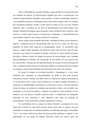 185
Sobre a dificuldade de conseguir trabalho, o rapaz justificou-a em decorrência de
sua condição de pobreza, da discriminação daqueles que nela se encontravam e da
escassez de oportunidades ofertadas a moços pobres e de baixa escolaridade. Somou-se
a sua experiência pessoal a constatação de que outros tantos amigos, como ele, também
não conseguiam emprego, ficando a maior parte do tempo na rua e no ócio. Embora
inquirido sobre a existência de um fator de discriminação racial para explicar essa
situação, Denílson privilegiou outras dimensões como a distância entre a periferia, onde
morava, e o centro, lugar em que se encontravam os empregos, e a desqualificação dos
jovens pobres a partir de suas roupas e modos de se expressar.
Nesse sentido, mesmo quando abarcando a realidade de outros jovens (brancos e
negros), o elemento racial foi desenfatizado pelo fato de ser a classe um fator mais
pregnante na forma como explicava as desigualdades sociais. As assimetrias entre
brancos e negros foram ignoradas em função de outra linha divisória, para ele, mais
marcante e que abarcava o conjunto de rapazes, inclusive ele, numa situação de pouco
privilégio e chances incertas de cumprir um projeto de masculinidade, que é mediado
pela possibilidade do trabalho e da constituição de uma família. Em sua narrativa esta
foi, sem dúvida, a situação que não permitia desatar um nó que envolvia um projeto de
vida, a exigência familiar de que ele localizasse trabalho e o desejo pessoal de conseguir
um emprego, inclusive para desfrutar mais intensamente do lazer e do consumo.
No grupo de amigos da juventude percebia o desemprego e o ócio como
elementos que, associados às responsabilidades de ajudar os pais (com recursos
financeiros), manter a família e/ou filhos tornava a trajetória de rapazes mais propensa
ao envolvimento com o crime. Essas experiências, em alguma medida, reforçaram as
categorias de inteligibilidade construídas na socialização primária. Fora dos preceitos
morais da igreja, na ausência de emprego, que garantisse renda, e de atividades, que
ocupassem o ócio de jovens pobres, o ingresso no mundo do crime constituiu, em sua
narrativa, um dos poucos caminhos possíveis para o cumprimento de obrigações
destinadas ao sexo masculino e uma alternativa para fugir da condição de
desempregado. Ao que tudo indica caminho negado para si mesmo.
Na sociabilidade com os amigos do bairro, Denílson se apropriou de novas
regras para orientar sua vida afetivo-sexual, menos castas para os rapazes, mas que
mantinham os scripts para as condutas femininas, já enfatizadas pela igreja: eles podiam
“ficar”, mas moças tinham que manter um jogo que lhes garantisse o respeito. A sua
participação em um grupo de pagode funcionou como um suporte para que
 