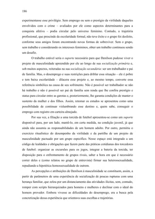 186
experimentasse esse privilégio. Sem emprego ou sem o prestígio da virilidade daqueles
envolvidos com o crime – avaliados por ele como aspectos determinantes para a
conquista afetiva – podia circular pelo universo feminino. Contudo, a trajetória
profissional, que prescinde da escolaridade formal, não teve êxito e o grupo foi desfeito,
conforme seus amigos foram encontrando novas formas de sobreviver. Sem o grupo,
sem trabalho e considerando os interesses femininos, obter um trabalho continuou sendo
um desafio.
O trabalho estável seria o suporte necessário para que Denílson pudesse viver o
projeto de masculinidade apreendido por ele ao longo de sua socialização primária e,
sob muitos aspectos, reiteradas na sua socialização secundária: ser um trabalhador e pai
de família. Mas, o desemprego e suas restrições para driblar essa situação – ele é pobre
e tem baixa escolaridade – dilacera esse projeto e, ao mesmo tempo, converte essa
referência simbólica na causa de seu sofrimento. Não é possível ser trabalhador se não
há trabalho e não é possível ser pai de família sem renda que lhe confira prestígio e
status para circular entre as garotas e, posteriormente, lhe garanta condições de manter o
sustento da mulher e dos filhos. Assim, retomar os estudos se apresentou como uma
possibilidade de continuar vislumbrando esse destino e, quem sabe, conseguir o
emprego com registro em carteira almejado.
Por sua vez, a filiação a uma torcida de futebol apresentou-se como um suporte
disponível para, por um lado, mantê-lo, em certa medida, na condição juvenil, já que
ainda não assumiu as responsabilidades de um homem adulto. Por outro, permitiu o
exercício ritualístico do desempenho da virilidade e da partilha de um projeto de
masculinidade pactuado por um grupo específico. Nesse espaço está integrado a um
código de lealdades e obrigações que fazem parte das práticas cotidianas dos torcedores
de futebol: organizar as excursões para os jogos, integrar a bateria da torcida, ter
disposição para o enfrentamento de grupos rivais, saber a hora em que é necessário
correr deles e (como relatou no grupo de entrevista) firmar sua heterossexualidade,
repudiando a hipotética homossexualidade de outrem.
As percepções e atribuições de Denílson à masculinidade se constituem, assim, a
partir de parâmetros de uma experiência de socialização de poucas rupturas com uma
herança familiar, que zelou por um distanciamento das atividades ilícitas, sem, contudo,
romper com scripts hierarquizados para homens e mulheres e declinar com o ideal do
homem provedor. Embora vivesse as dificuldades do desemprego, era a busca pela
concretização dessa experiência que orientava suas escolhas e trajetórias.
 