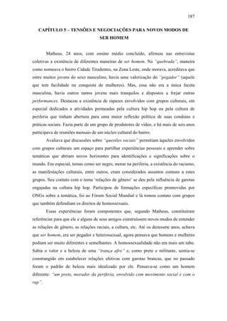 187
CAPÍTULO 5 – TENSÕES E NEGOCIAÇÕES PARA NOVOS MODOS DE
SER HOMEM
Matheus, 24 anos, com ensino médio concluído, afirmou nas entrevistas
coletivas a existência de diferentes maneiras de ser homem. Na “quebrada”, maneira
como nomeava o bairro Cidade Tiradentes, na Zona Leste, onde morava, acreditava que
entre muitos jovens do sexo masculino, havia uma valorização do “pegador” (aquele
que tem facilidade na conquista de mulheres). Mas, essa não era a única faceta
masculina, havia outros tantos jovens mais tranquilos e dispostos a forjar outras
performances. Destacou a existência de rapazes envolvidos com grupos culturais, em
especial dedicados a atividades permeadas pela cultura hip hop ou pela cultura de
periferia que tinham abertura para uma maior reflexão política de suas condutas e
práticas sociais. Fazia parte de um grupo de produtores de vídeo, e há mais de seis anos
participava de reuniões mensais de um núcleo cultural do bairro.
Avaliava que discussões sobre “questões sociais” permitiam àqueles envolvidos
com grupos culturais um espaço para partilhar experiências pessoais e aprender sobre
temáticas que abriam novos horizontes para identificações e significações sobre o
mundo. Em especial, temas como ser negro, morar na periferia, a existência do racismo,
as manifestações culturais, entre outros, eram considerados assuntos comuns a estes
grupos. Seu contato com o tema ‘relações de gênero’ se deu pela influência de garotas
engajadas na cultura hip hop. Participou de formações específicas promovidas por
ONGs sobre a temática, foi ao Fórum Social Mundial e lá tomou contato com grupos
que também defendiam os direitos de homossexuais.
Essas experiências foram componentes que, segundo Matheus, constituíram
referências para que ele e alguns de seus amigos construíssem novos modos de entender
as relações de gênero, as relações raciais, a cultura, etc. Até os dezessete anos, achava
que ser homem, era ser pegador e heterossexual, agora pensava que homens e mulheres
podiam ser muito diferentes e semelhantes. A homossexualidade não era mais um tabu.
Sabia o valor e a beleza de uma “trança afro” e, como preto e militante, sentia-se
constrangido em estabelecer relações afetivas com garotas brancas, que no passado
foram o padrão de beleza mais idealizado por ele. Pensava-se como um homem
diferente: “um preto, morador da periferia, envolvido com movimento social e com o
rap”.
 