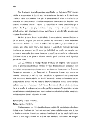 188
Seu depoimento assemelhou-se àqueles coletados por Rodrigues (2005), que ao
estudar o engajamento de jovens em grupos culturais da periferia de São Paulo,
constatou serem estes espaços ricos para a aprendizagem de novas possibilidades de
manipular sua condição racial e questionar repertórios sobre as relações de gênero mais
comuns ao âmbito familiar e escola. As conclusões da autora consideram que a
participação de jovens em grupos culturais recompõe relações de gênero e de raça,
abrindo espaço para novos processos de identificação e ação, forjados em um novo
processo de socialização.
De fato, Matheus desde a infância havia sido educado para ser um trabalhador e
pai de família, projetos que, em sua opinião, se vinculavam a uma perspectiva
“tradicional” de como ser homem. A participação em coletivos juvenis mobilizou seu
interesse em galgar outro futuro, mas pressões e necessidades familiares para que
localizasse um emprego, aos 18 anos, e a inabilidade da escola em negociar seus
horários de trabalhador, fizeram-no abandonar os estudos sem concluir o ensino médio,
dedicar-se menos a seu grupo e trabalhar durante quase três anos como segurança
privado em boates.
Aos 22, terminou a educação básica, localizou um emprego como educador
social e retomou suas atividades culturais, vivendo de uma maneira compatível com
seus ideais. Um ano depois, conheceu uma jovem da mesma idade numa roda de samba.
Começaram a namorar e, em decorrência do desemprego da moça que perdeu sua
moradia, casaram-se em 2007. Na entrevista coletiva, o rapaz manifestou preocupações
com a educação de seu enteado, de modo a ensiná-lo a não ser discriminado por seu
comportamento menos viril. Na primeira entrevista individual, iniciou nossa conversa
pedindo para que eu “esquecesse tudo” o que disse nas atividades anteriores, porque
havia se casado. A união com a jovem desestabilizou suas opiniões e projetos. Achava
que vivia uma contradição queria ter uma relação conjugal mais igualitária, mas sentia-
se pressionado a assumir o lugar de provedor.
SEPARAÇÕES, UNIÕES, DIVISÕES...
LEMBRANÇAS DA INFÂNCIA
Matheus nasceu em 1984. Era filho de uma ex-bóia fria e trabalhadora de olarias
do interior do Estado de São Paulo, que migrando para a capital se tornou dona de casa
e, depois de separada, doméstica e assistente de radiografia em um hospital público da
capital. A mãe, negra, estudou até a oitava série do ensino fundamental. De seu pai,
 