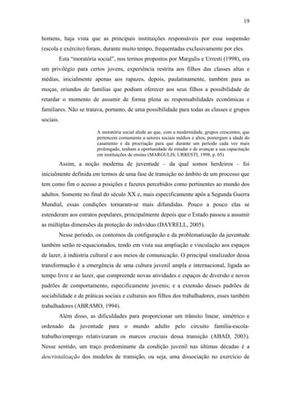 19
homens, haja vista que as principais instituições responsáveis por essa suspensão
(escola e exército) foram, durante muito tempo, frequentadas exclusivamente por eles.
Esta “moratória social”, nos termos propostos por Margulis e Urresti (1998), era
um privilégio para certos jovens, experiência restrita aos filhos das classes altas e
médias, inicialmente apenas aos rapazes, depois, paulatinamente, também para as
moças, oriundos de famílias que podiam oferecer aos seus filhos a possibilidade de
retardar o momento de assumir de forma plena as responsabilidades econômicas e
familiares. Não se tratava, portanto, de uma possibilidade para todas as classes e grupos
sociais.
A moratória social alude ao que, com a modernidade, grupos crescentes, que
pertencem comumente a setores sociais médios e altos, postergam a idade do
casamento e da procriação para que durante um período cada vez mais
prolongado, tenham a oportunidade de estudar e de avançar a sua capacitação
em instituições de ensino (MARGULIS; URRESTI, 1998, p. 05)
Assim, a noção moderna de juventude – da qual somos herdeiros – foi
inicialmente definida em termos de uma fase de transição no âmbito de um processo que
tem como fim o acesso a posições e fazeres percebidos como pertinentes ao mundo dos
adultos. Somente no final do século XX e, mais especificamente após a Segunda Guerra
Mundial, essas condições tornaram-se mais difundidas. Pouco a pouco elas se
estenderam aos estratos populares, principalmente depois que o Estado passou a assumir
as múltiplas dimensões da proteção do indivíduo (DAYRELL, 2005).
Nesse período, os contornos da configuração e da problematização da juventude
também serão re-equacionados, tendo em vista sua ampliação e vinculação aos espaços
de lazer, à indústria cultural e aos meios de comunicação. O principal sinalizador dessa
transformação é a emergência de uma cultura juvenil ampla e internacional, ligada ao
tempo livre e ao lazer, que compreende novas atividades e espaços de diversão e novos
padrões de comportamento, especificamente juvenis; e a extensão desses padrões de
sociabilidade e de práticas sociais e culturais aos filhos dos trabalhadores, esses também
trabalhadores (ABRAMO, 1994).
Além disso, as dificuldades para proporcionar um trânsito linear, simétrico e
ordenado da juventude para o mundo adulto pelo circuito família-escola-
trabalho/emprego relativizaram os marcos cruciais dessa transição (ABAD, 2003).
Nesse sentido, um traço predominante da condição juvenil nas últimas décadas é a
descristalização dos modelos de transição, ou seja, uma dissociação no exercício de
 