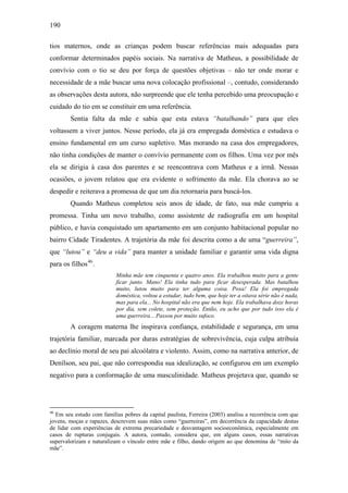 190
tios maternos, onde as crianças podem buscar referências mais adequadas para
conformar determinados papéis sociais. Na narrativa de Matheus, a possibilidade de
convívio com o tio se deu por força de questões objetivas – não ter onde morar e
necessidade de a mãe buscar uma nova colocação profissional –, contudo, considerando
as observações desta autora, não surpreende que ele tenha percebido uma preocupação e
cuidado do tio em se constituir em uma referência.
Sentia falta da mãe e sabia que esta estava “batalhando” para que eles
voltassem a viver juntos. Nesse período, ela já era empregada doméstica e estudava o
ensino fundamental em um curso supletivo. Mas morando na casa dos empregadores,
não tinha condições de manter o convívio permanente com os filhos. Uma vez por mês
ela se dirigia à casa dos parentes e se reencontrava com Matheus e a irmã. Nessas
ocasiões, o jovem relatou que era evidente o sofrimento da mãe. Ela chorava ao se
despedir e reiterava a promessa de que um dia retornaria para buscá-los.
Quando Matheus completou seis anos de idade, de fato, sua mãe cumpriu a
promessa. Tinha um novo trabalho, como assistente de radiografia em um hospital
público, e havia conquistado um apartamento em um conjunto habitacional popular no
bairro Cidade Tiradentes. A trajetória da mãe foi descrita como a de uma “guerreira”,
que “lutou” e “deu a vida” para manter a unidade familiar e garantir uma vida digna
para os filhos46
.
Minha mãe tem cinquenta e quatro anos. Ela trabalhou muito para a gente
ficar junto. Mano! Ela tinha tudo para ficar desesperada. Mas batalhou
muito, lutou muito para ter alguma coisa. Poxa! Ela foi empregada
doméstica, voltou a estudar, tudo bem, que hoje ter a oitava série não é nada,
mas para ela... No hospital não era que nem hoje. Ela trabalhava doze horas
por dia, sem colete, sem proteção. Então, eu acho que por tudo isso ela é
uma guerreira... Passou por muito sufoco.
A coragem materna lhe inspirava confiança, estabilidade e segurança, em uma
trajetória familiar, marcada por duras estratégias de sobrevivência, cuja culpa atribuía
ao declínio moral de seu pai alcoólatra e violento. Assim, como na narrativa anterior, de
Denílson, seu pai, que não correspondia sua idealização, se configurou em um exemplo
negativo para a conformação de uma masculinidade. Matheus projetava que, quando se
46
Em seu estudo com famílias pobres da capital paulista, Ferreira (2003) analisa a recorrência com que
jovens, moças e rapazes, descrevem suas mães como “guerreiras”, em decorrência da capacidade destas
de lidar com experiências de extrema precariedade e desvantagem socioeconômica, especialmente em
casos de rupturas conjugais. A autora, contudo, considera que, em alguns casos, essas narrativas
supervalorizam e naturalizam o vínculo entre mãe e filho, dando origem ao que denomina de “mito da
mãe”.
 