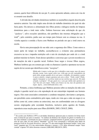 191
casasse, queria fazer diferente de seu pai. E, como apresento adiante, estava em vias de
se assumir esse desafio.
A divisão das atividades domésticas também se assemelhava àquela descrita pela
narrativa anterior. Sua mãe impôs uma divisão do trabalho doméstico do qual ele não
fazia parte. Ela deixava a alimentação dos filhos pronta e delegava tarefas de limpeza
domésticas para a irmã mais velha. Embora houvesse uma solicitação de que ele
“ajudasse”, salvo exceções episódicas, não partilhava das mesmas obrigações que a
irmã47
, pelo contrário, podia usar seu tempo para brincar com as crianças na rua. A
vizinha aquecia a comida e ficava com Matheus no período em que a irmã estava na
escola.
Havia uma preocupação de sua mãe com a segurança dos filhos. Como estava a
maior parte do tempo no trabalho, aconselhava-os a evitarem uma permanência
excessiva na rua e impunha restrições sob o raio de circulação por onde ele e a irmã
podiam transitar no bairro. Eram desses episódios e conversas que o jovem recordava-se
de menções da mãe à questão racial. Embora fosse negra e tivesse filhos negros,
Matheus lembrou que era comum que a mãe os chamasse à janela e apontasse na rua um
sujeito de tez escura que identificava como “marginal”.
Minha mãe é negra e acho que ela se identifica como negra, mas ela nunca
discutiu, assim, com a gente sobre isso. Acho que era até contraditório da
parte dela, porque quando ela ia sair para o trabalho, ela mandava a gente
ir para a janela e sempre apontava um cara e dizia: “Estão vendo? Então,
aquele é marginal, se você ficar muito na rua vai ficar que nem ele. Ele anda
armado, é perigoso”. Só que quem era o cara que minha mãe apontava na
rua? Era um cara negro. Tinha cara branco na rua, mas ela apontava um
negro. Agora... estou lembrando disso, véio.
Portanto, a única lembrança que Matheus possuía sobre as menções da mãe com
relação à questão racial era a da reprodução de um estereótipo imputado aos homens
negros. Eles eram associados comumente a condutas marginais, desviantes e perigosas,
ato percebido como contraditório pelo rapaz, tendo em vista que a mãe era negra (e se
define como tal, como contou na entrevista), mas em conformidade com as clivagens
sociais empregadas pela sociedade brasileira, inclusive pelos agentes do Estado,
reproduzia essas noções para seus filhos (RAMOS, 2005; CHAUÍ, 2000).
47
De acordo com Heilborn (1997) as atividades domésticas aparecem para os meninos de forma muito
mais eventual do que para as meninas. “As análises da dinâmica das relações de gênero na família só se
faz clara mediante a acentuação de que os meninos, comparativamente às garotas, gozam, nos primeiros
anos de suas vidas, de uma relativa ‘liberdade’” (p.318). Essa constatação é reforçada pelos dados da
pesquisa Perfil da Juventude Brasileira, visto que 77% das entrevistadas declararam sempre “varrer suas
casas” enquanto que 21% dos entrevistados disseram o mesmo; e 55% delas afirmaram sempre “fazer
comida” e apenas 14% deles disseram o mesmo (ABRAMO; BRANCO, 2005).
 