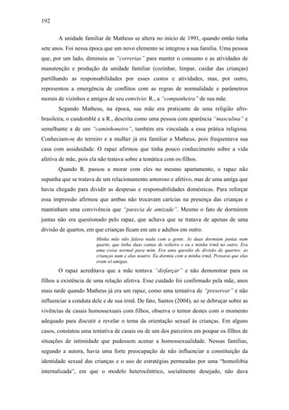 192
A unidade familiar de Matheus se altera no início de 1991, quando então tinha
sete anos. Foi nessa época que um novo elemento se integrou a sua família. Uma pessoa
que, por um lado, diminuiu as “correrias” para manter o consumo e as atividades de
manutenção e produção da unidade familiar (cozinhar, limpar, cuidar das crianças)
partilhando as responsabilidades por esses custos e atividades, mas, por outro,
representou a emergência de conflitos com as regras de normalidade e parâmetros
morais de vizinhos e amigos de seu convívio: R., a “companheira” de sua mãe.
Segundo Matheus, na época, sua mãe era praticante de uma religião afro-
brasileira, o candomblé e a R., descrita como uma pessoa com aparência “masculina” e
semelhante a de um “caminhoneiro”, também era vinculada a essa prática religiosa.
Conheciam-se do terreiro e a mulher já era familiar a Matheus, pois frequentava sua
casa com assiduidade. O rapaz afirmou que tinha pouco conhecimento sobre a vida
afetiva de mãe, pois ela não tratava sobre a temática com os filhos.
Quando R. passou a morar com eles no mesmo apartamento, o rapaz não
supunha que se tratava de um relacionamento amoroso e afetivo, mas de uma amiga que
havia chegado para dividir as despesas e responsabilidades domésticas. Para reforçar
essa impressão afirmou que ambas não trocavam carícias na presença das crianças e
mantinham uma convivência que “parecia de amizade”. Mesmo o fato de dormirem
juntas não era questionado pelo rapaz, que achava que se tratava de apenas de uma
divisão de quartos, em que crianças ficam em um e adultos em outro.
Minha mãe não falava nada com a gente. As duas dormiam juntas num
quarto, que tinha duas camas de solteiro e eu e minha irmã no outro. Era
uma coisa normal para mim. Era uma questão de divisão de quartos: as
crianças num e elas noutro. Eu dormia com a minha irmã. Pensava que elas
eram só amigas.
O rapaz acreditava que a mãe tentava “disfarçar” e não demonstrar para os
filhos a existência de uma relação afetiva. Esse cuidado foi confirmado pela mãe, anos
mais tarde quando Matheus já era um rapaz, como uma tentativa de “preservar” e não
influenciar a conduta dele e de sua irmã. De fato, Santos (2004), ao se debruçar sobre as
vivências de casais homossexuais com filhos, observa o temor destes com o momento
adequado para discutir e revelar o tema da orientação sexual às crianças. Em alguns
casos, constatou uma tentativa de casais ou de um dos parceiros em poupar os filhos de
situações de intimidade que pudessem acenar a homossexualidade. Nessas famílias,
segundo a autora, havia uma forte preocupação de não influenciar a constituição da
identidade sexual das crianças e o uso de estratégias permeadas por uma “homofobia
internalizada”, em que o modelo heterocêntrico, socialmente desejado, não dava
 